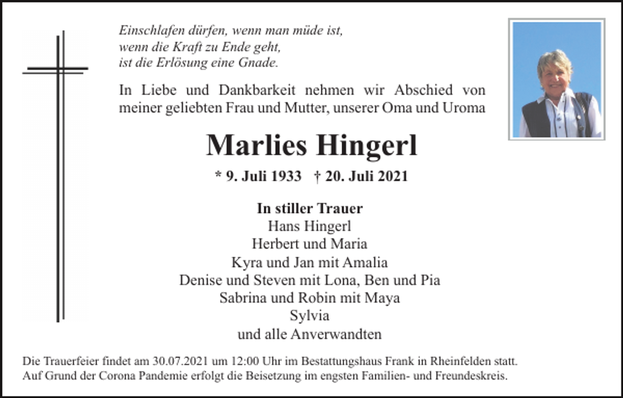 <p>Einschlafen dürfen, wenn man müde ist,<br />wenn die Kraft zu Ende geht,<br />ist die Erlösung eine Gnade.</p><p>In Liebe und Dankbarkeit nehmen wir Abschied von<br />meiner geliebten Frau und Mutter, unserer Oma und Uroma</p><p>Marlies Hingerl<br />* 9. Juli 1933 † 20. Juli 2021<br />In stiller Trauer<br />Hans Hingerl<br />Herbert und Maria<br />Kyra und Jan mit Amalia<br />Denise und Steven mit Lona, Ben und Pia<br />Sabrina und Robin mit Maya<br />Sylvia<br />und alle Anverwandten<br />Die Trauerfeier findet am 30.07.2021 um 12:00 Uhr im Bestattungshaus Frank in Rheinfelden statt.<br />Auf Grund der Corona Pandemie erfolgt die Beisetzung im engsten Familien- und Freundeskreis.</p>