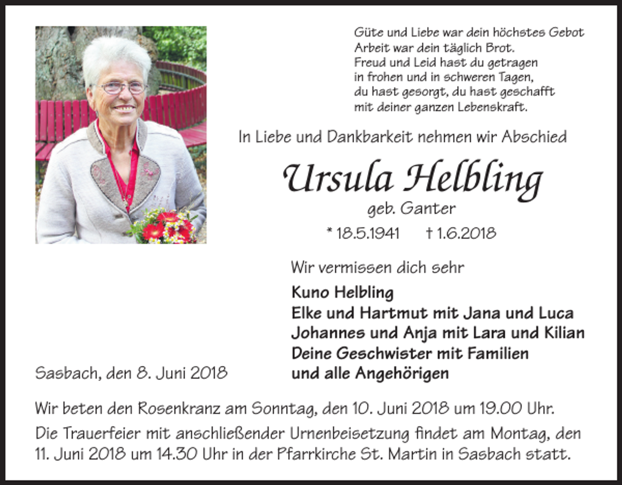 <p>Güte und Liebe war dein höchstes Gebot<br />Arbeit war dein täglich Brot.<br />Freud und Leid hast du getragen<br />in frohen und in schweren Tagen,<br />du hast gesorgt, du hast geschafft<br />mit deiner ganzen Lebenskraft.</p><p>In Liebe und Dankbarkeit nehmen wir Abschied</p><p>Ursula Helbling<br />geb. Ganter</p><p>* 18.5.1941</p><p>Sasbach, den 8. Juni 2018</p><p>† 1.6.2018</p><p>Wir vermissen dich sehr<br />Kuno Helbling<br />Elke und Hartmut mit Jana und Luca<br />Johannes und Anja mit Lara und Kilian<br />Deine Geschwister mit Familien<br />und alle Angehörigen</p><p>Wir beten den Rosenkranz am Sonntag, den 10. Juni 2018 um 19.00 Uhr.<br />Die Trauerfeier mit anschließender Urnenbeisetzung findet am Montag, den<br />11. Juni 2018 um 14.30 Uhr in der Pfarrkirche St. Martin in Sasbach statt.</p>
