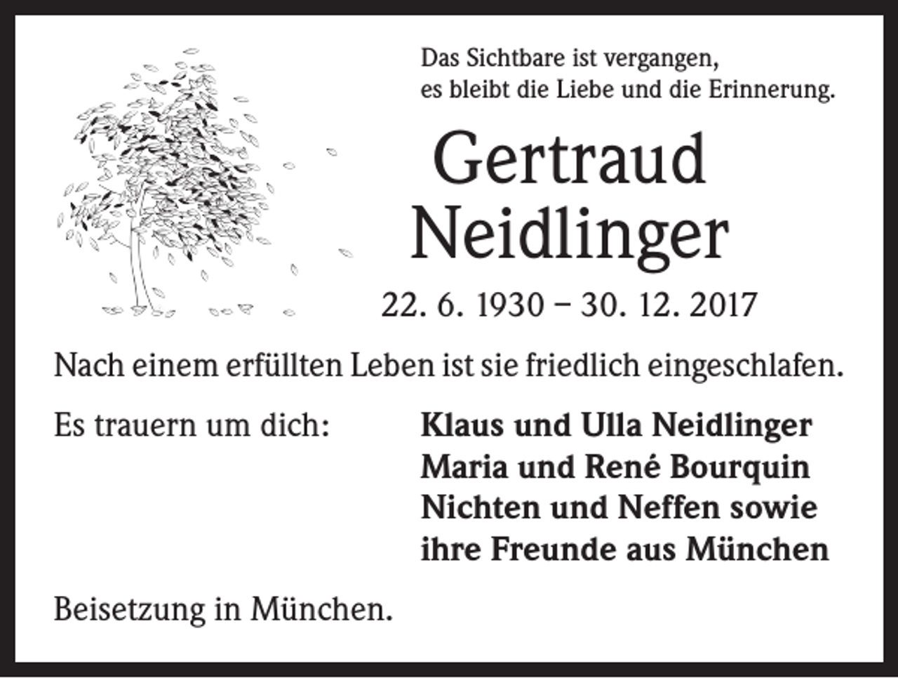 <p>Das Sichtbare ist vergangen,<br />es bleibt die Liebe und die Erinnerung.</p><p>Gertraud<br />Neidlinger<br />22. 6. 1930 – 30. 12. 2017<br />Nach einem erfüllten Leben ist sie friedlich ein­geschlafen.<br />Es trauern um dich: Klaus und Ulla Neidlinger<br />Maria und René Bourquin<br />Nichten und Neffen sowie<br />ihre Freunde aus München<br />Beisetzung in München.</p>