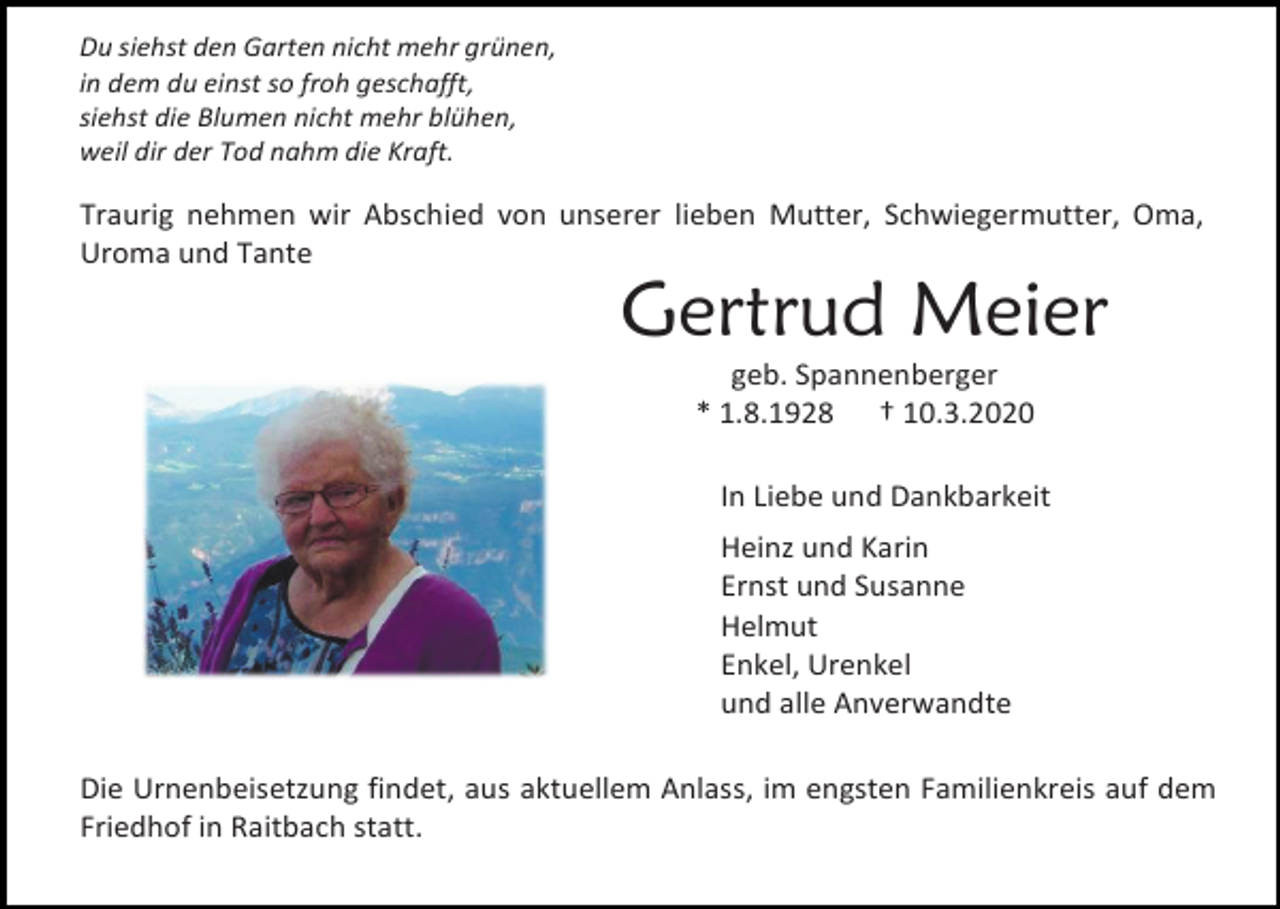 <p>Du siehst den Garten nicht mehr grünen,<br />in dem du einst so froh geschafft,<br />siehst die Blumen nicht mehr blühen,<br />weil dir der Tod nahm die Kraft.</p><p>Traurig nehmen wir Abschied von unserer lieben Mutter, Schwiegermutter, Oma,<br />Uroma und Tante</p><p>Gertrud Meier<br />geb. Spannenberger<br />* 1.8.1928 † 10.3.2020<br />In Liebe und Dankbarkeit<br />Heinz und Karin<br />Ernst und Susanne<br />Helmut<br />Enkel, Urenkel<br />und alle Anverwandte<br />Die Urnenbeisetzung findet, aus aktuellem Anlass, im engsten Familienkreis auf dem<br />Friedhof in Raitbach statt.</p>