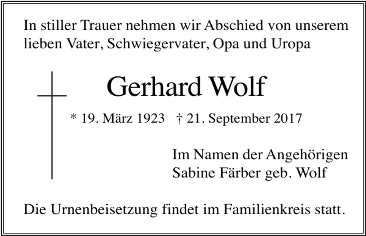 <p>In stiller Trauer nehmen wir Abschied von unserem<br />lieben Vater, Schwiegervater, Opa und Uropa</p><p>Gerhard Wolf<br />* 19. März 1923 † 21. September 2017</p><p>Im Namen der Angehörigen<br />Sabine Färber geb. Wolf<br />Die Urnenbeisetzung findet im Familienkreis statt.</p>