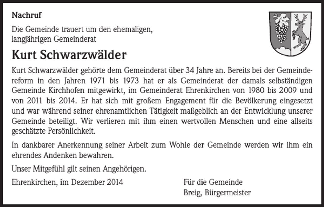 <p>Nachruf<br />Die Gemeinde trauert um den ehemaligen,<br />langjährigen Gemeinderat</p><p>Kurt Schwarzwälder<br />Kurt Schwarzwälder gehörte dem Gemeinderat über 34 Jahre an. Bereits bei der Gemeindereform in den Jahren 1971 bis 1973 hat er als Gemeinderat der damals selbständigen<br />Gemeinde Kirchhofen mitgewirkt, im Gemeinderat Ehrenkirchen von 1980 bis 2009 und<br />von 2011 bis 2014. Er hat sich mit großem Engagement für die Bevölkerung eingesetzt<br />und war während seiner ehrenamtlichen Tätigkeit maßgeblich an der Entwicklung unserer<br />Gemeinde beteiligt. Wir verlieren mit ihm einen wertvollen Menschen und eine allseits<br />geschätzte Persönlichkeit.<br />In dankbarer Anerkennung seiner Arbeit zum Wohle der Gemeinde werden wir ihm ein<br />ehrendes Andenken bewahren.<br />Unser Mitgefühl gilt seinen Angehörigen.<br />Ehrenkirchen, im Dezember 2014</p><p>Für die Gemeinde<br />Breig, Bürgermeister</p>