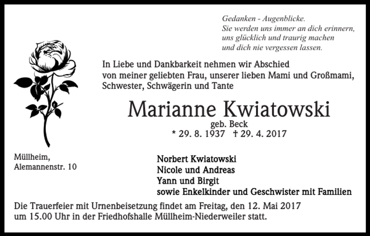 <p>Gedanken - Augenblicke.<br />Sie werden uns immer an dich erinnern,<br />uns glücklich und traurig machen<br />und dich nie vergessen lassen.</p><p>In Liebe und Dankbarkeit nehmen wir Abschied<br />von meiner geliebten Frau, unserer lieben Mami und Großmami,<br />Schwester, Schwägerin und Tante</p><p>Mariannegeb.Kwiatowski<br />Beck<br />* 29. 8. 1937 † 29. 4. 2017<br />Müllheim,<br />Alemannenstr. 10</p><p>Die Trauerfeier mit Urnenbeisetzung findet am Freitag, den 12. Mai 2017<br />um 15.00 Uhr in der Friedhofshalle Müllheim-Niederweiler statt.</p>