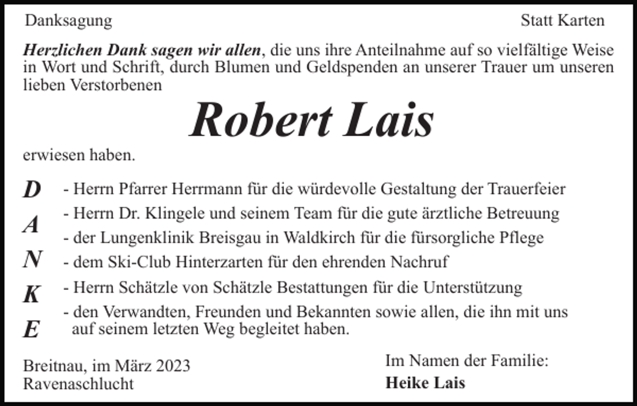 <p>Danksagung</p><p>Statt Karten</p><p>Herzlichen Dank sagen wir allen, die uns ihre Anteilnahme auf so vielfältige Weise<br />in Wort und Schrift, durch Blumen und Geldspenden an unserer Trauer um unseren<br />lieben Verstorbenen</p><p>erwiesen haben.</p><p>D<br />A<br />N<br />K<br />E</p><p>Robert Lais</p><p>- Herrn Pfarrer Herrmann für die würdevolle Gestaltung der Trauerfeier<br />- Herrn Dr. Klingele und seinem Team für die gute ärztliche Betreuung<br />- der Lungenklinik Breisgau in Waldkirch für die fürsorgliche Pflege<br />- dem Ski-Club Hinterzarten für den ehrenden Nachruf<br />- Herrn Schätzle von Schätzle Bestattungen für die Unterstützung<br />- den Verwandten, Freunden und Bekannten sowie allen, die ihn mit uns<br />auf seinem letzten Weg begleitet haben.</p><p>Breitnau, im März 2023<br />Ravenaschlucht</p><p>Im Namen der Familie:<br />Heike Lais</p>