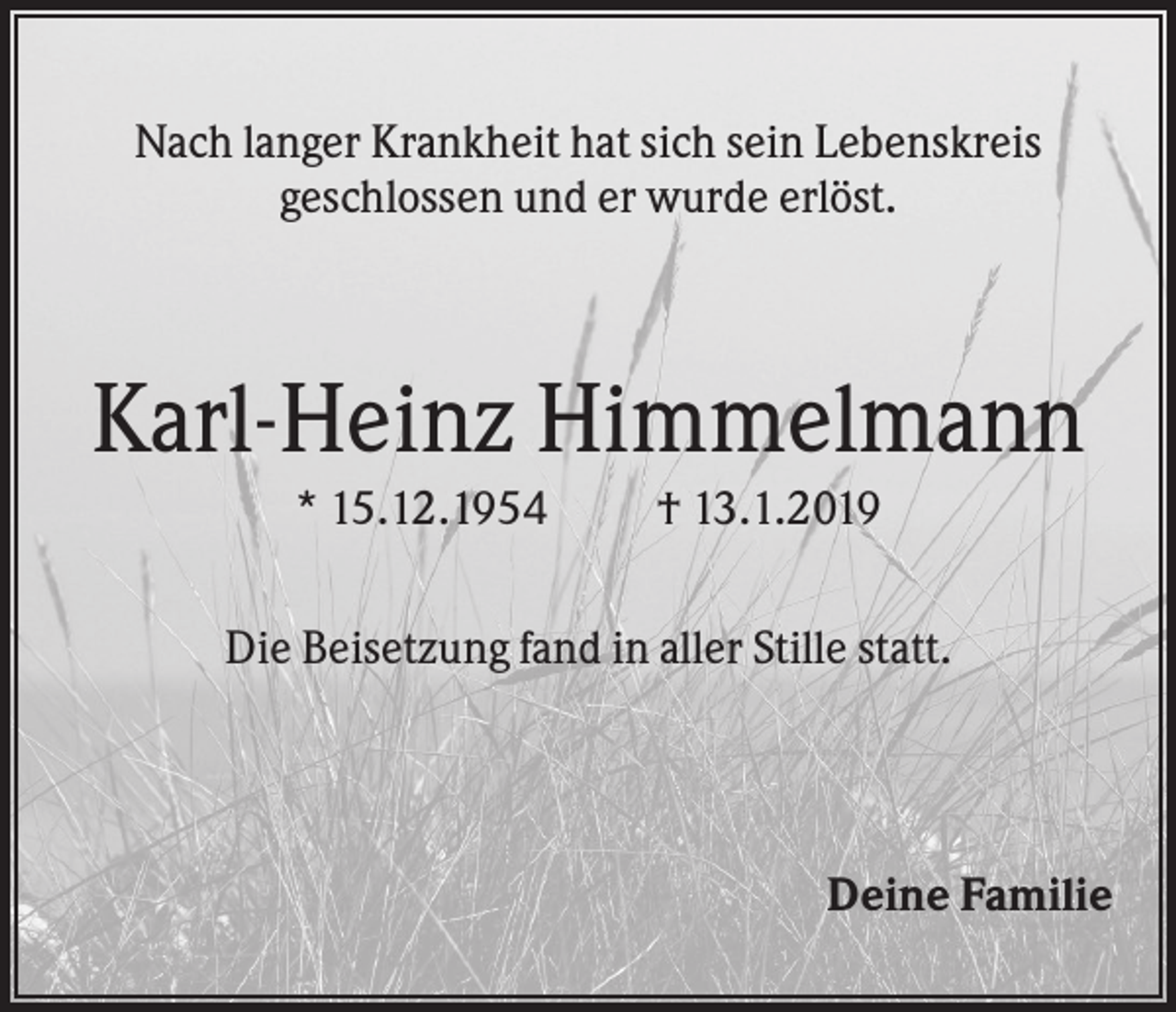 <p>Nach langer Krankheit hat sich sein Lebenskreis<br />geschlossen und er wurde erlöst.</p><p>Karl-Heinz Himmelmann<br />* 15.12.1954</p><p>† 13.1.2019</p><p>Die Beisetzung fand in aller Stille statt.</p><p>Deine Familie</p>