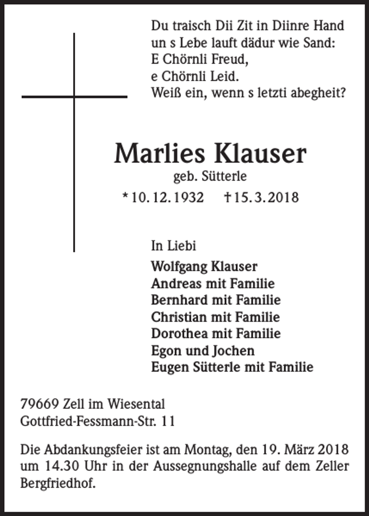 <p>Du traisch Dii Zit in Diinre Hand<br />un s Lebe lauft dädur wie Sand:<br />E Chörnli Freud,<br />e Chörnli Leid.<br />Weiß ein, wenn s letzti abegheit?</p><p>Marlies Klauser<br />geb. Sütterle<br />* 10. 12. 1932 † 15. 3. 2018</p><p>In Liebi<br />Wolfgang Klauser<br />Andreas mit Familie<br />Bernhard mit Familie<br />Christian mit Familie<br />Dorothea mit Familie<br />Egon und Jochen<br />Eugen Sütterle mit Familie<br />79669 Zell im Wiesental<br />Gottfried-Fessmann-Str. 11<br />Die Abdankungsfeier ist am Montag, den 19. März 2018<br />um 14.30 Uhr in der Aussegnungshalle auf dem Zeller<br />Bergfriedhof.</p>
