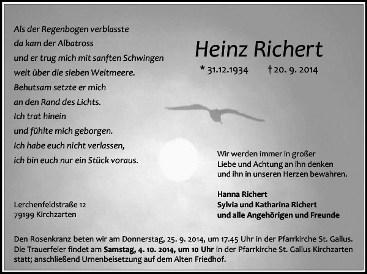 <p>Als der Regenbogen verblasste<br />da kam der Albatross<br />und er trug mich mit sanften Schwingen<br />weit über die sieben Weltmeere.</p><p>Heinz Richert<br />* 31.12.1934</p><p>† 20. 9. 2014</p><p>Behutsam setzte er mich<br />an den Rand des Lichts.<br />Ich trat hinein<br />und fühlte mich geborgen.<br />Ich habe euch nicht verlassen,<br />ich bin euch nur ein Stück voraus.</p><p>Lerchenfeldstraße 12<br />79199 Kirchzarten</p><p>Wir werden immer in großer<br />Liebe und Achtung an ihn denken<br />und ihn in unseren Herzen bewahren.<br />Hanna Richert<br />Sylvia und Katharina Richert<br />und alle Angehörigen und Freunde</p><p>Den Rosenkranz beten wir am Donnerstag, 25. 9. 2014, um 17.45 Uhr in der Pfarrkirche St. Gallus.<br />Die Trauerfeier findet am Samstag, 4. 10. 2014, um 10 Uhr in der Pfarrkirche St. Gallus Kirchzarten<br />statt; anschließend Urnenbeisetzung auf dem Alten Friedhof.</p>