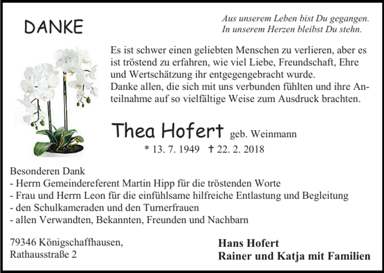 <p>Aus unserem Leben bist Du gegangen.<br />In unserem Herzen bleibst Du stehn.</p><p>DANKE</p><p>Es ist schwer einen geliebten Menschen zu verlieren, aber es<br />ist tröstend zu erfahren, wie viel Liebe, Freundschaft, Ehre<br />und Wertschätzung ihr entgegengebracht wurde.<br />Danke allen, die sich mit uns verbunden fühlten und ihre Anteilnahme auf so vielfältige Weise zum Ausdruck brachten.</p><p>Thea Hofert geb. Weinmann<br />* 13. 7. 1949  22. 2. 2018</p><p>Besonderen Dank<br />- Herrn Gemeindereferent Martin Hipp für die tröstenden Worte<br />- Frau und Herrn Leon für die einfühlsame hilfreiche Entlastung und Begleitung<br />- den Schulkameraden und den Turnerfrauen<br />- allen Verwandten, Bekannten, Freunden und Nachbarn<br />79346 Königschaffhausen,<br />Rathausstraße 2</p><p>Hans Hofert<br />Rainer und Katja mit Familien</p>