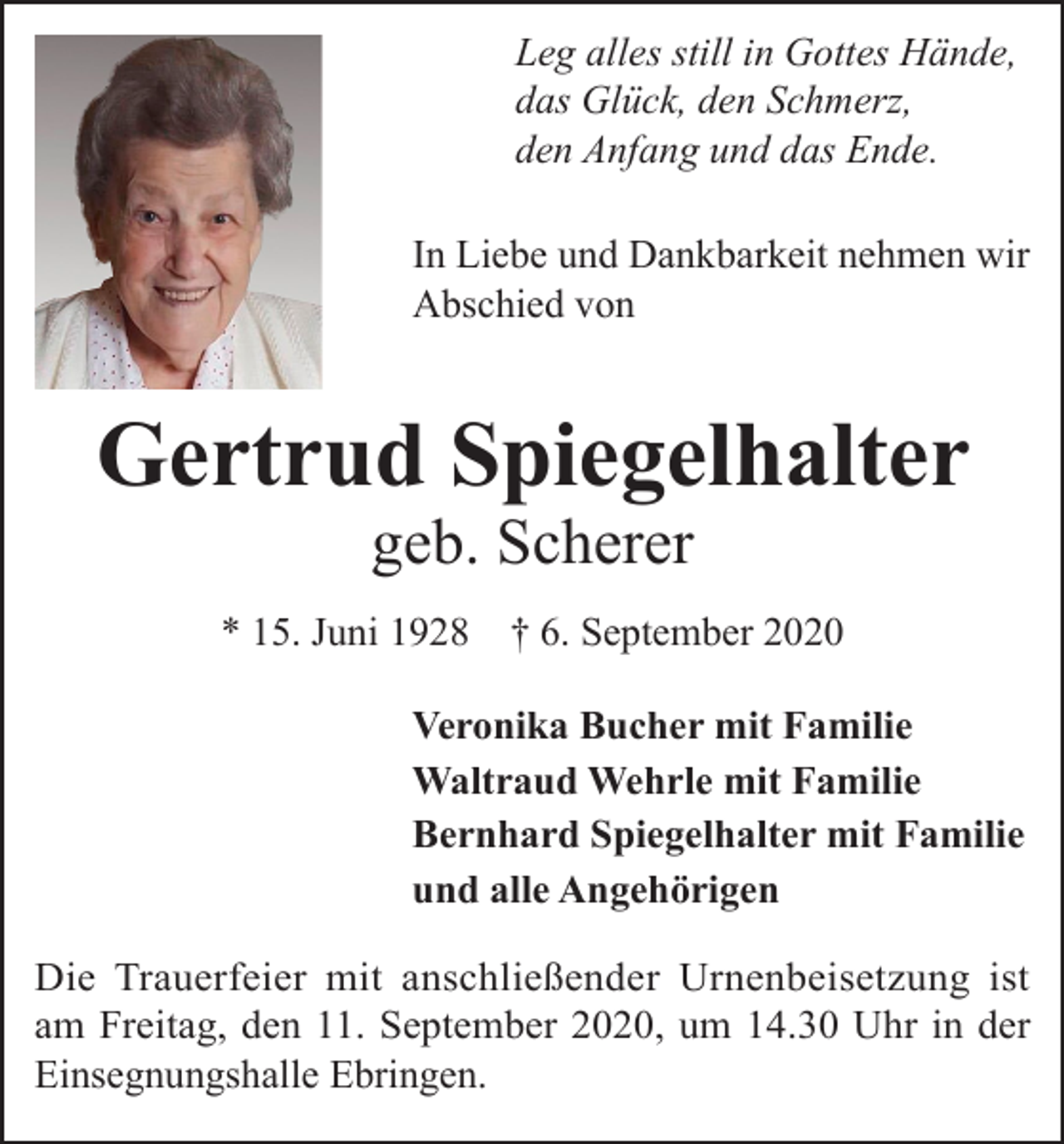 <p>Leg alles still in Gottes Hände,<br />das Glück, den Schmerz,<br />den Anfang und das Ende.<br />In Liebe und Dankbarkeit nehmen wir<br />Abschied von</p><p>Gertrud Spiegelhalter<br />geb. Scherer</p><p>* 15. Juni 1928</p><p>† 6. September 2020</p><p>Veronika Bucher mit Familie<br />Waltraud Wehrle mit Familie<br />Bernhard Spiegelhalter mit Familie<br />und alle Angehörigen<br />Die Trauerfeier mit anschließender Urnenbeisetzung ist<br />am Freitag, den 11. September 2020, um 14.30 Uhr in der<br />Einsegnungshalle Ebringen.</p>