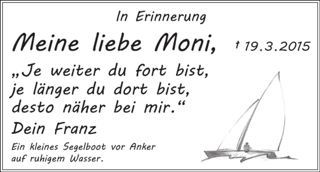 <p>In Erinnerung</p><p>Meine liebe Moni, † 19. 3. 2015<br />„Je weiter du fort bist,<br />je länger du dort bist,<br />desto näher bei mir.“<br />Dein Franz<br />Ein kleines Segelboot vor Anker<br />auf ruhigem Wasser.</p>