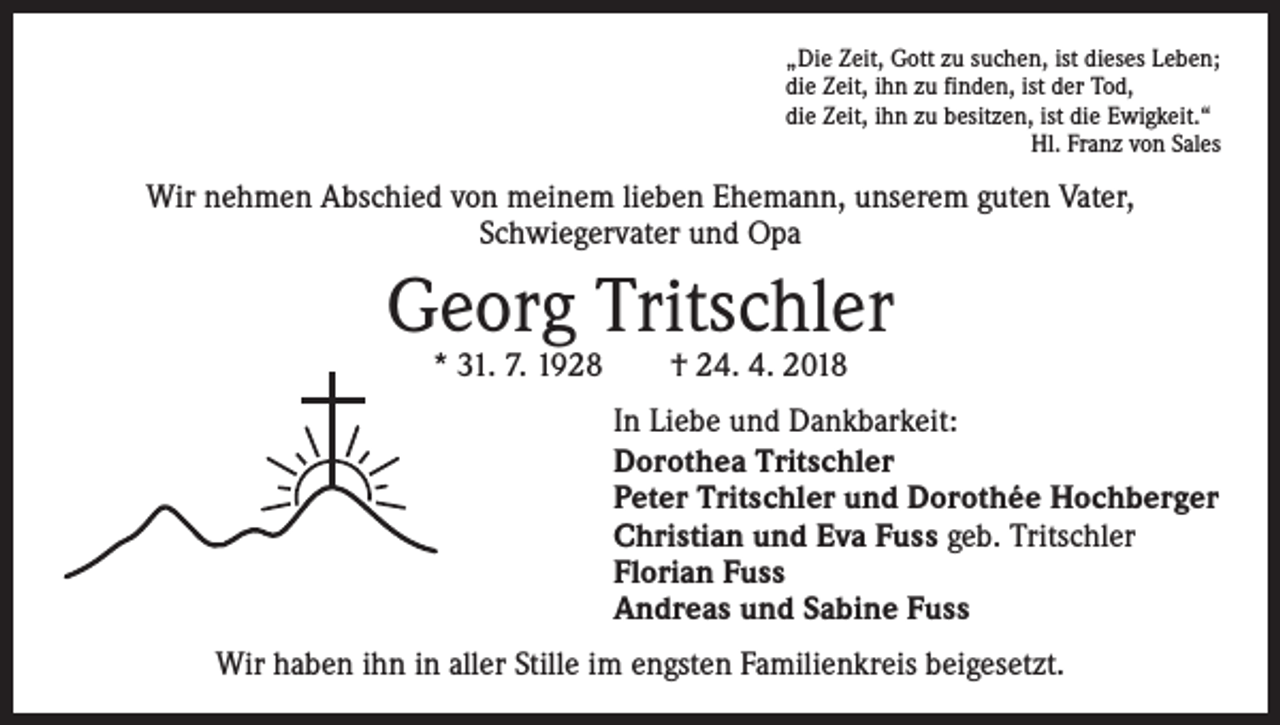 <p>„Die Zeit, Gott zu suchen, ist dieses Leben;<br />die Zeit, ihn zu finden, ist der Tod,<br />die Zeit, ihn zu besitzen, ist die Ewigkeit.“</p><p>Hl. Franz von Sales</p><p>Wir nehmen Abschied von meinem lieben Ehemann, unserem guten Vater,<br />Schwiegervater und Opa</p><p>Georg Tritschler<br />* 31. 7. 1928 † 24. 4. 2018</p><p>In Liebe und Dankbarkeit:<br />Dorothea Tritschler<br />Peter Tritschler und Dorothée Hochberger<br />Christian und Eva Fuss geb. Tritschler<br />Florian Fuss<br />Andreas und Sabine Fuss<br />Wir haben ihn in aller Stille im engsten Familienkreis beigesetzt.</p>