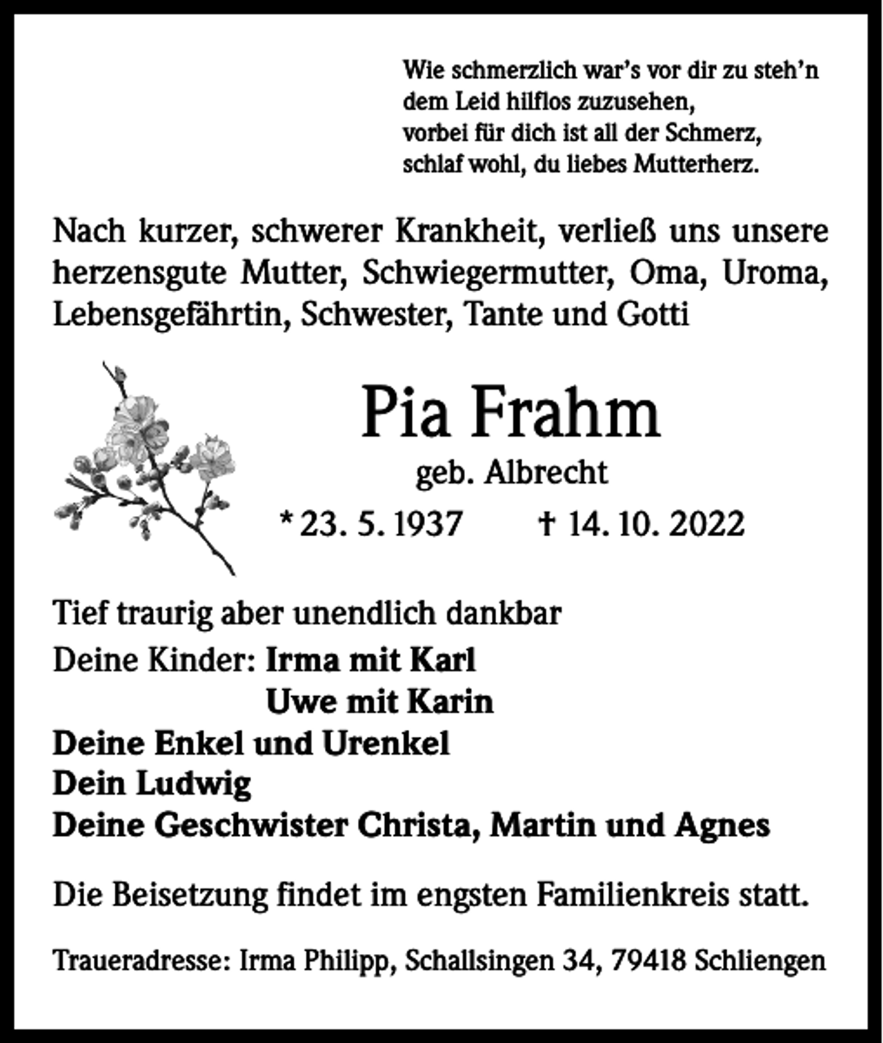 <p>Wie schmerzlich war’s vor dir zu steh’n<br />dem Leid hilflos zuzusehen,<br />vorbei für dich ist all der Schmerz,<br />schlaf wohl, du liebes Mutterherz.</p><p>Nach kurzer, schwerer Krankheit, verließ uns unsere<br />­herzensgute Mutter, Schwiegermutter, Oma, Uroma,<br />­Lebensgefährtin, Schwester, Tante und Gotti</p><p>Pia Frahm</p><p>geb. Albrecht<br />* 23. 5. 1937 † 14. 10. 2022<br />Tief traurig aber unendlich dankbar<br />Deine Kinder: Irma mit Karl<br />Uwe mit Karin<br />Deine Enkel und Urenkel<br />Dein Ludwig<br />Deine Geschwister Christa, Martin und Agnes<br />Die Beisetzung findet im engsten Familienkreis statt.<br />Traueradresse: Irma Philipp, Schallsingen 34, 79418 Schliengen</p>