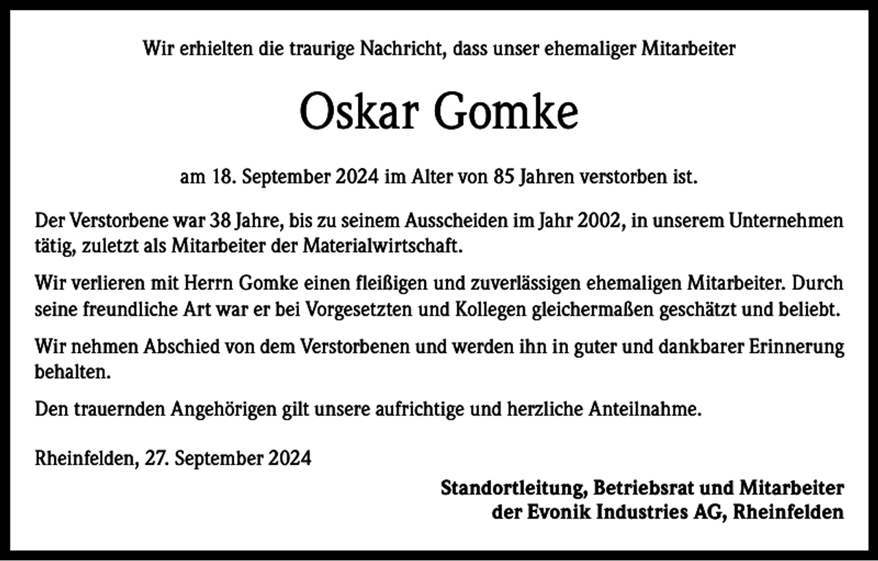 <p>Wir erhielten die traurige Nachricht, dass unser ehemaliger Mitarbeiter</p><p>Oskar Gomke<br />am 18. September 2024 im Alter von 85 Jahren verstorben ist.<br />Der Verstorbene war 38 Jahre, bis zu seinem Ausscheiden im Jahr 2002, in unserem Unternehmen<br />tätig, zuletzt als Mitarbeiter der Materialwirtschaft.<br />Wir verlieren mit Herrn Gomke einen fleißigen und zuverlässigen ehemaligen Mitarbeiter. Durch<br />seine freundliche Art war er bei Vorgesetzten und Kollegen gleichermaßen geschätzt und beliebt.<br />Wir nehmen Abschied von dem Verstorbenen und werden ihn in guter und dankbarer Erinnerung<br />behalten.<br />Den trauernden Angehörigen gilt unsere aufrichtige und herzliche Anteilnahme.<br />Rheinfelden, 27. September 2024<br />Standortleitung, Betriebsrat und Mitarbeiter<br />der Evonik Industries AG, Rheinfelden</p>