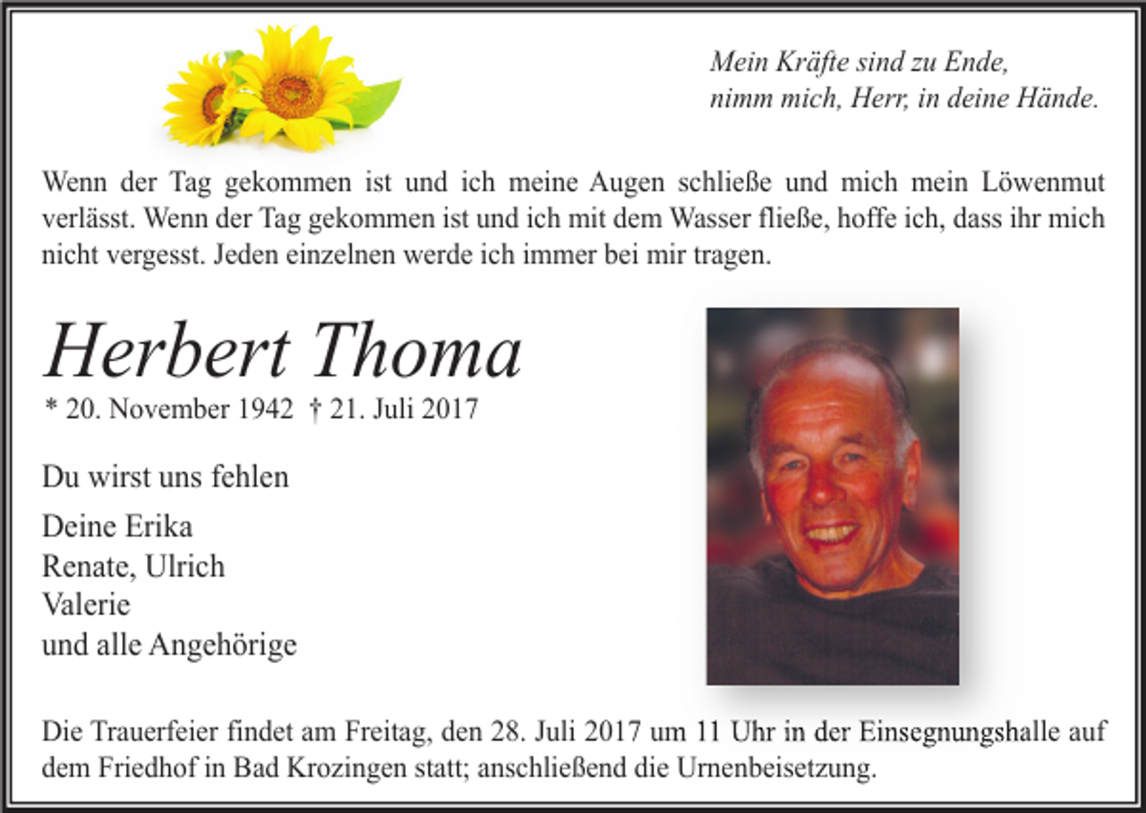 <p>Mein Kräfte sind zu Ende,<br />nimm mich, Herr, in deine Hände.<br />Wenn der Tag gekommen ist und ich meine Augen schließe und mich mein Löwenmut<br />verlässt. Wenn der Tag gekommen ist und ich mit dem Wasser fließe, hoffe ich, dass ihr mich<br />nicht vergesst. Jeden einzelnen werde ich immer bei mir tragen.</p><p>Herbert Thoma<br />* 20. November 1942 † 21. Juli 2017</p><p>Du wirst uns fehlen<br />Deine Erika<br />Renate, Ulrich<br />Valerie<br />und alle Angehörige<br />Die Trauerfeier findet am Freitag, den 28. Juli 2017 um 11 Uhr in der Einsegnungshalle auf<br />dem Friedhof in Bad Krozingen statt; anschließend die Urnenbeisetzung.</p>