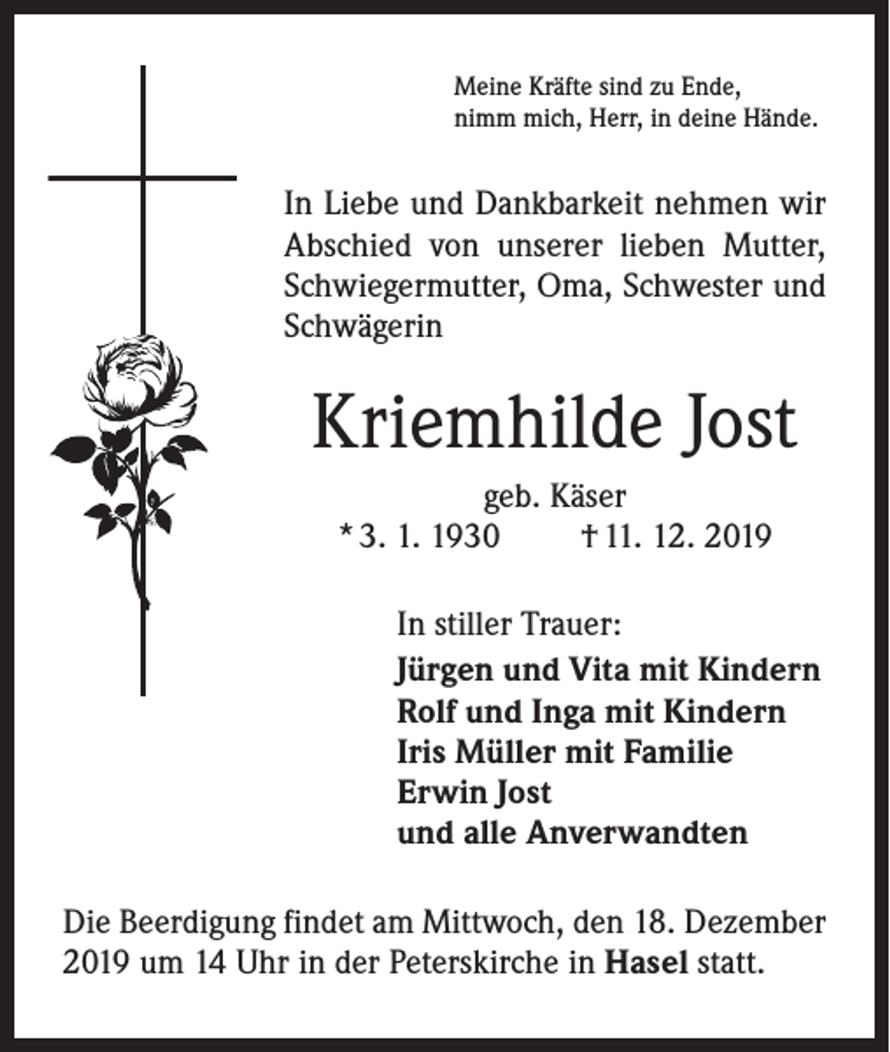 <p>Meine Kräfte sind zu Ende,<br />nimm mich, Herr, in deine Hände.</p><p>In Liebe und Dankbarkeit nehmen wir<br />­A bschied von unserer lieben Mutter,<br />Schwiegermutter, Oma, Schwester und<br />Schwägerin</p><p>Kriemhilde Jost<br />geb. Käser<br />* 3. 1. 1930<br />† 11. 12. 2019</p><p>In stiller Trauer:<br />Jürgen und Vita mit Kindern<br />Rolf und Inga mit Kindern<br />Iris Müller mit Familie<br />Erwin Jost<br />und alle Anverwandten</p><p>Die Beerdigung findet am Mittwoch, den 18. Dezember<br />2019 um 14 Uhr in der Peterskirche in Hasel statt.</p>