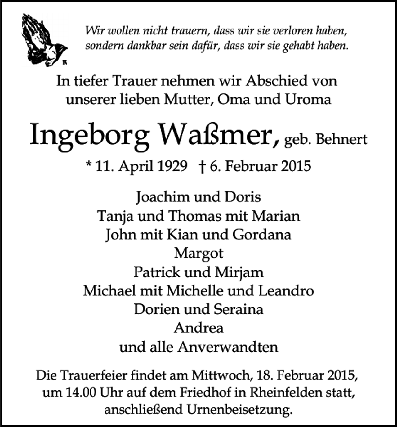 <p>Wir wollen nicht trauern, dass wir sie verloren haben,<br />sondern dankbar sein dafür, dass wir sie gehabt haben.</p><p>In tiefer Trauer nehmen wir Abschied von<br />unserer lieben Mutter, Oma und Uroma</p><p>Ingeborg Waßmer, geb. Behnert<br />* 11. April 1929 † 6. Februar 2015<br />Joachim und Doris<br />Tanja und Thomas mit Marian<br />John mit Kian und Gordana<br />Margot<br />Patrick und Mirjam<br />Michael mit Michelle und Leandro<br />Dorien und Seraina<br />Andrea<br />und alle Anverwandten<br />Die Trauerfeier findet am Mittwoch, 18. Februar 2015,<br />um 14.00 Uhr auf dem Friedhof in Rheinfelden statt,<br />anschließend Urnenbeisetzung.</p>
