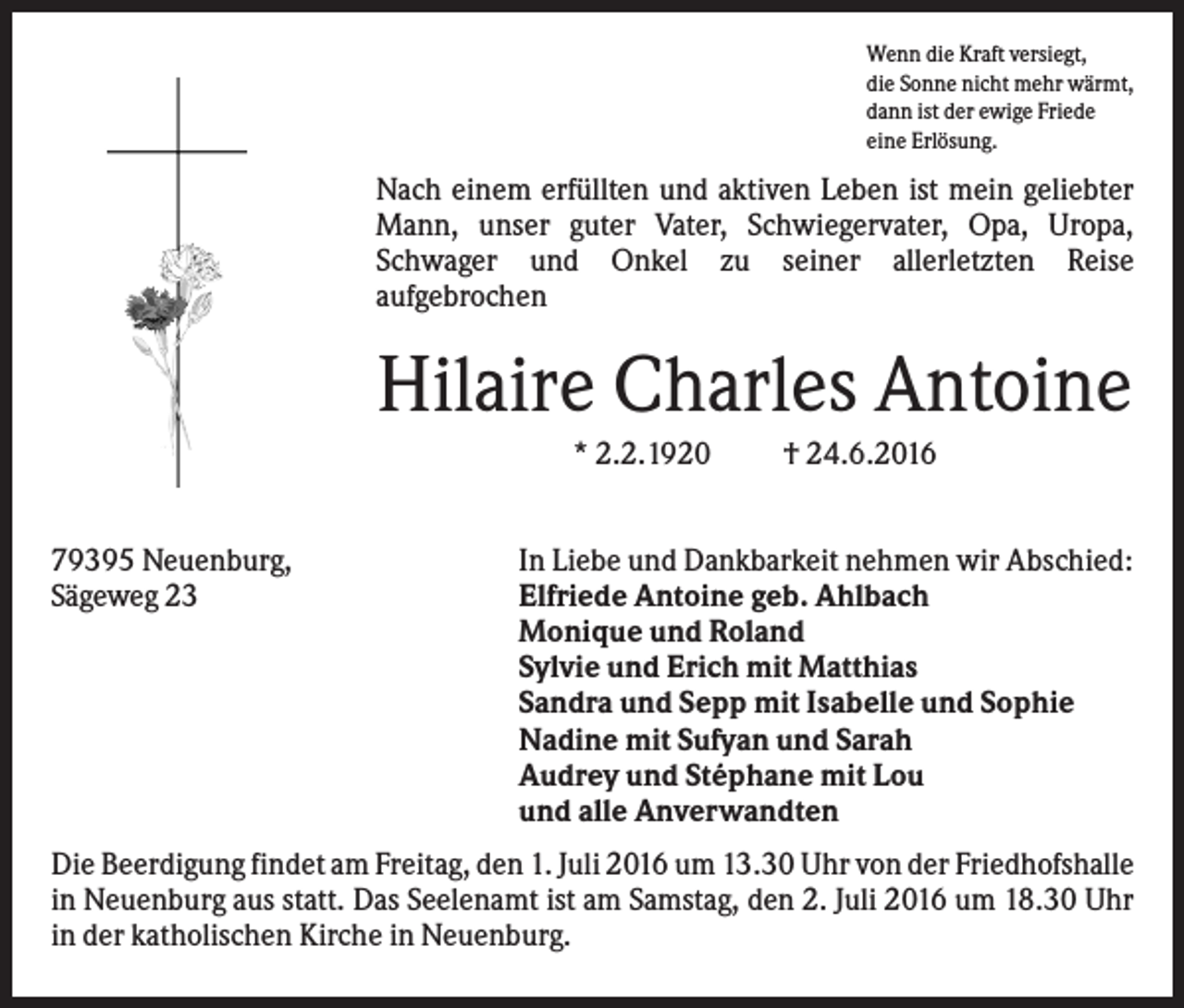 <p>Wenn die Kraft versiegt,<br />die Sonne nicht mehr wärmt,<br />dann ist der ewige Friede<br />eine Erlösung.</p><p>Nach einem erfüllten und aktiven Leben ist mein geliebter<br />Mann, unser guter Vater, Schwiegervater, Opa, Uropa,<br />Schwager und Onkel zu seiner allerletzten Reise<br />aufgebrochen</p><p>Hilaire Charles Antoine<br />* 2.2.1920<br />79395 Neuenburg,<br />Sägeweg 23</p><p>† 24.6.2016</p><p>In Liebe und Dankbarkeit nehmen wir Abschied:<br />Elfriede Antoine geb. Ahlbach<br />Monique und Roland<br />Sylvie und Erich mit Matthias<br />Sandra und Sepp mit Isabelle und Sophie<br />Nadine mit Sufyan und Sarah<br />Audrey und Stéphane mit Lou<br />und alle Anverwandten</p><p>Die Beerdigung findet am Freitag, den 1. Juli 2016 um 13.30 Uhr von der Friedhofshalle<br />in Neuenburg aus statt. Das Seelenamt ist am Samstag, den 2. Juli 2016 um 18.30 Uhr<br />in der katholischen Kirche in Neuenburg.</p>