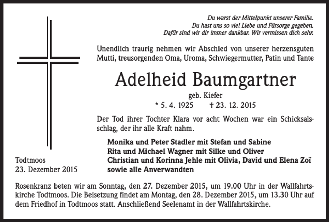 <p>Du warst der Mittelpunkt unserer Familie.<br />Du hast uns so viel Liebe und Fürsorge gegeben.<br />Dafür sind wir dir immer dankbar. Wir vermissen dich sehr.</p><p>Unendlich traurig nehmen wir Abschied von unserer herzensguten<br />Mutti, treusorgenden Oma, Uroma, Schwiegermutter, Patin und Tante</p><p>Adelheid Baumgartner<br />geb. Kiefer<br />* 5. 4. 1925 † 23. 12. 2015</p><p>Der Tod ihrer Tochter Klara vor acht Wochen war ein Schicksals­<br />schlag, der ihr alle Kraft nahm.</p><p>Todtmoos<br />23. Dezember 2015</p><p>Monika und Peter Stadler mit Stefan und Sabine<br />Rita und Michael Wagner mit Silke und Oliver<br />Christian und Korinna Jehle mit Olivia, David und Elena Zoï<br />sowie alle Anverwandten</p><p>Rosenkranz beten wir am Sonntag, den 27. Dezember 2015, um 19.00 Uhr in der Wallfahrts­<br />kirche Todtmoos. Die Beisetzung findet am Montag, den 28. Dezember 2015, um 13.30 Uhr auf<br />dem Friedhof in Todtmoos statt. Anschließend Seelenamt in der Wallfahrtskirche.</p>