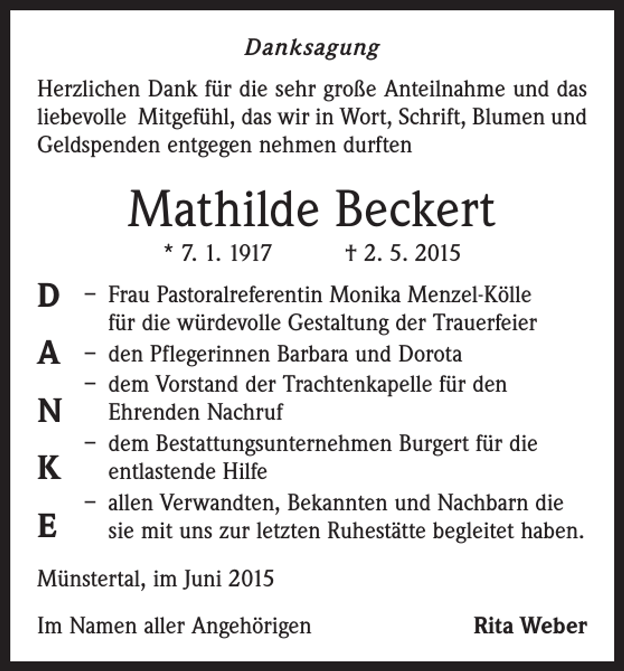 <p>Danksagung<br />Herzlichen Dank für die sehr große Anteilnahme und das<br />liebevolle Mitgefühl, das wir in Wort, Schrift, Blumen und<br />Geldspenden entgegen nehmen durften</p><p>Mathilde Beckert<br />* 7. 1. 1917 † 2. 5. 2015</p><p>D<br />A<br />N<br />K<br />E</p><p>– Frau Pastoralreferentin Monika Menzel-Kölle<br />für die würdevolle Gestaltung der Trauerfeier<br />– den Pflegerinnen Barbara und Dorota<br />– dem Vorstand der Trachtenkapelle für den<br />Ehrenden Nachruf<br />– dem Bestattungsunternehmen Burgert für die<br />­entlastende Hilfe<br />– allen Verwandten, Bekannten und Nachbarn die<br />sie mit uns zur letzten Ruhestätte begleitet haben.</p><p>Münstertal, im Juni 2015<br />Im Namen aller Angehörigen</p><p>Rita Weber</p>