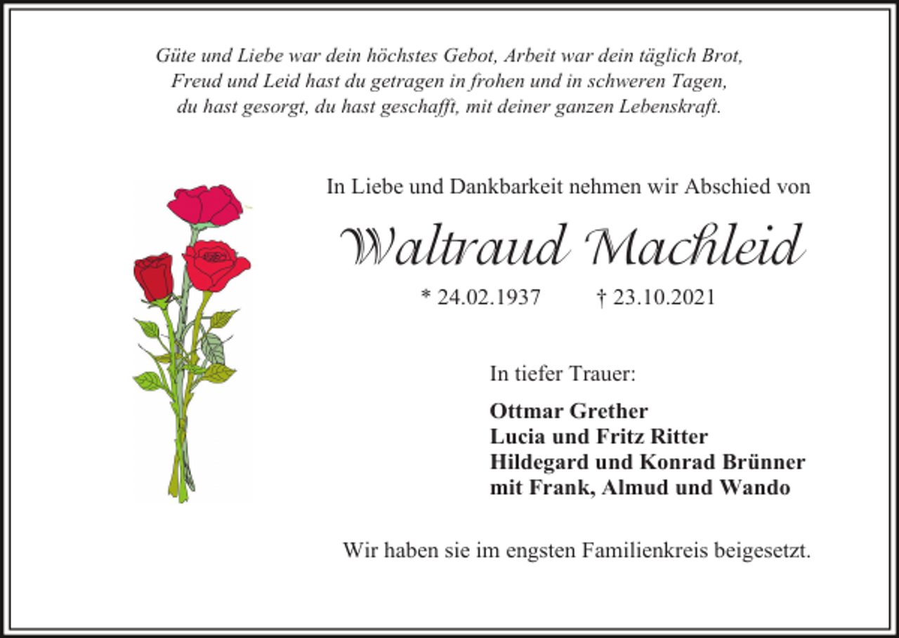 <p>Güte und Liebe war dein höchstes Gebot, Arbeit war dein täglich Brot,<br />Freud und Leid hast du getragen in frohen und in schweren Tagen,<br />du hast gesorgt, du hast geschafft, mit deiner ganzen Lebenskraft.</p><p>In Liebe und Dankbarkeit nehmen wir Abschied von</p><p>Waltraud Machleid<br />* 24.02.1937</p><p>† 23.10.2021</p><p>In tiefer Trauer:<br />Ottmar Grether<br />Lucia und Fritz Ritter<br />Hildegard und Konrad Brünner<br />mit Frank, Almud und Wando<br />Wir haben sie im engsten Familienkreis beigesetzt.</p>