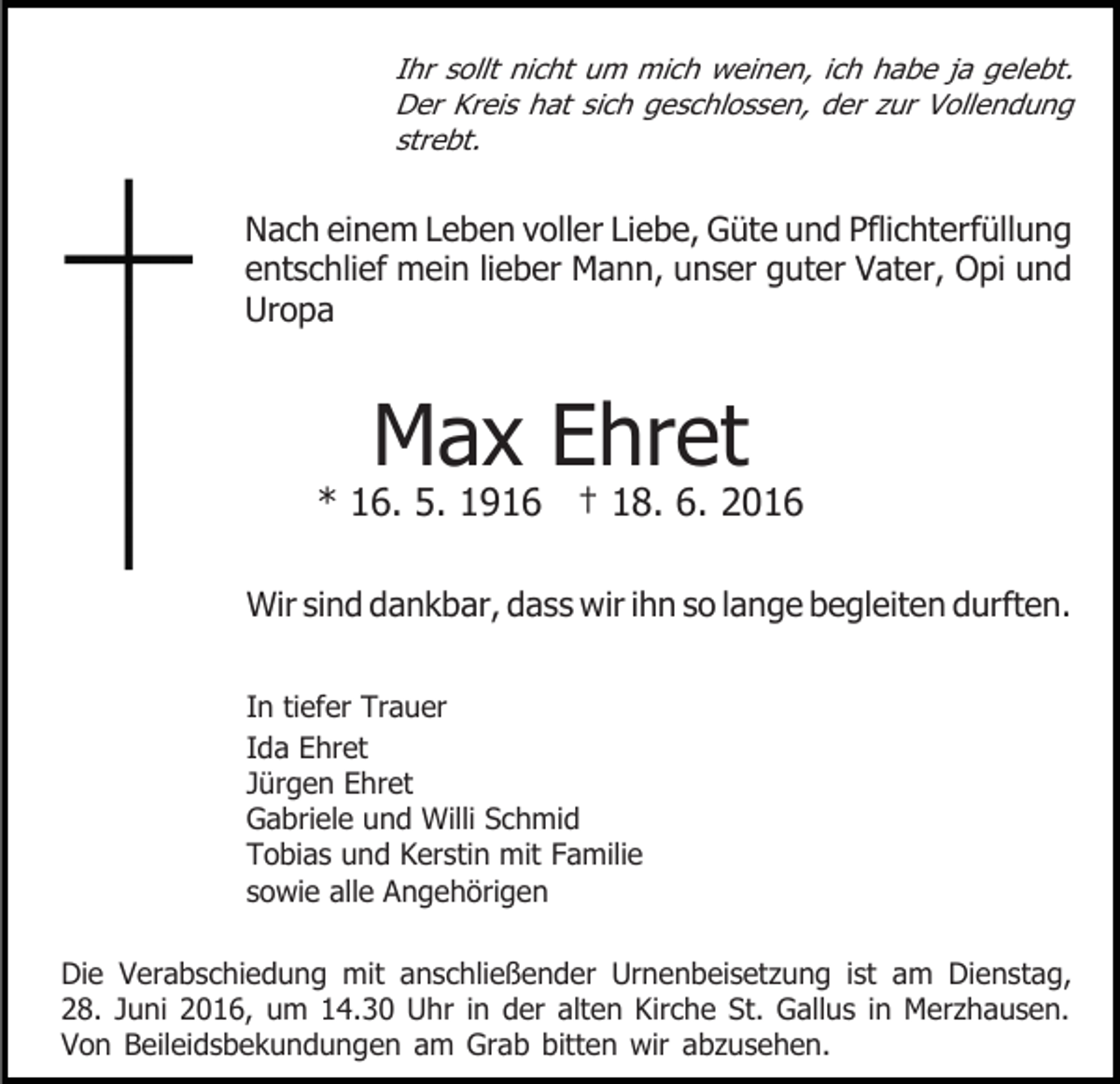 <p>Ihr sollt nicht um mich weinen, ich habe ja gelebt.<br />Der Kreis hat sich geschlossen, der zur Vollendung<br />strebt.</p><p>Nach einem Leben voller Liebe, Güte und Pflichterfüllung<br />entschlief mein lieber Mann, unser guter Vater, Opi und<br />Uropa</p><p>Max Ehret</p><p>* 16. 5. 1916 † 18. 6. 2016<br />Wir sind dankbar, dass wir ihn so lange begleiten durften.<br />In tiefer Trauer<br />Ida Ehret<br />Jürgen Ehret<br />Gabriele und Willi Schmid<br />Tobias und Kerstin mit Familie<br />sowie alle Angehörigen<br />Die Verabschiedung mit anschließender Urnenbeisetzung ist am Dienstag,<br />28. Juni 2016, um 14.30 Uhr in der alten Kirche St. Gallus in Merzhausen.<br />Von Beileidsbekundungen am Grab bitten wir abzusehen.</p>