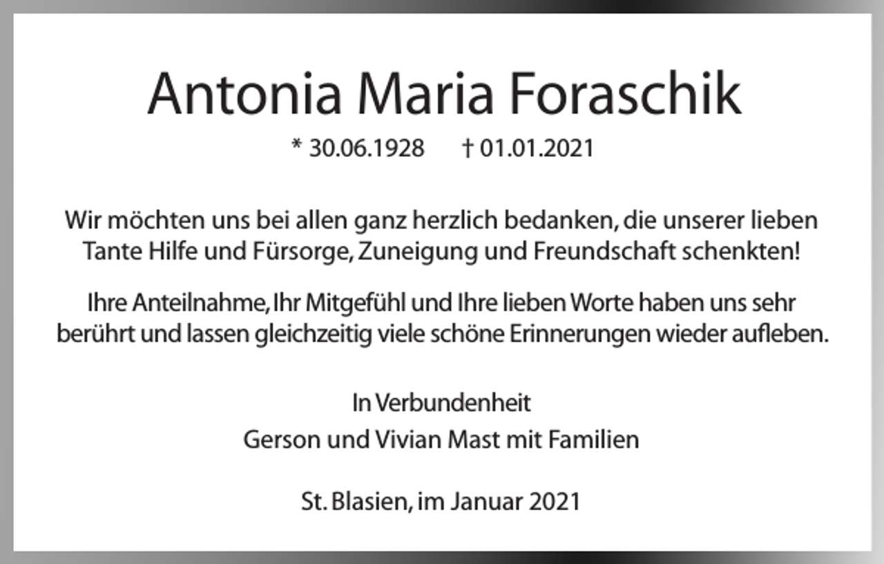 <p>Antonia Maria Foraschik<br />* 30.06.1928</p><p>† 01.01.2021</p><p>Wir möchten uns bei allen ganz herzlich bedanken, die unserer lieben<br />Tante Hilfe und Fürsorge, Zuneigung und Freundschaft schenkten!<br />Ihre Anteilnahme, Ihr Mitgefühl und Ihre lieben Worte haben uns sehr<br />berührt und lassen gleichzeitig viele schöne Erinnerungen wieder aufleben.<br />In Verbundenheit<br />Gerson und Vivian Mast mit Familien<br />St. Blasien, im Januar 2021</p>