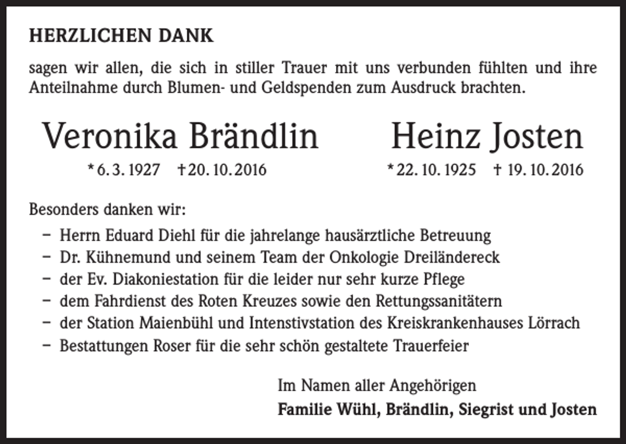<p>HERZLICHEN DANK<br />sagen wir allen, die sich in stiller Trauer mit uns verbunden fühlten und ihre<br />­Anteilnahme durch Blumen- und Geldspenden zum Ausdruck brachten.</p><p>Veronika Brändlin<br />* 6. 3. 1927 † 20. 10. 2016</p><p>Heinz Josten<br />* 22. 10. 1925 † 19. 10. 2016</p><p>Besonders danken wir:<br />– Herrn Eduard Diehl für die jahrelange hausärztliche Betreuung<br />– Dr. Kühnemund und seinem Team der Onkologie Dreiländereck<br />– der Ev. Diakoniestation für die leider nur sehr kurze Pflege<br />– dem Fahrdienst des Roten Kreuzes sowie den Rettungssanitätern<br />– der Station Maienbühl und Intenstivstation des Kreiskrankenhauses Lörrach<br />– Bestattungen Roser für die sehr schön gestaltete Trauerfeier<br />Im Namen aller Angehörigen<br />Familie Wühl, Brändlin, Siegrist und Josten</p>