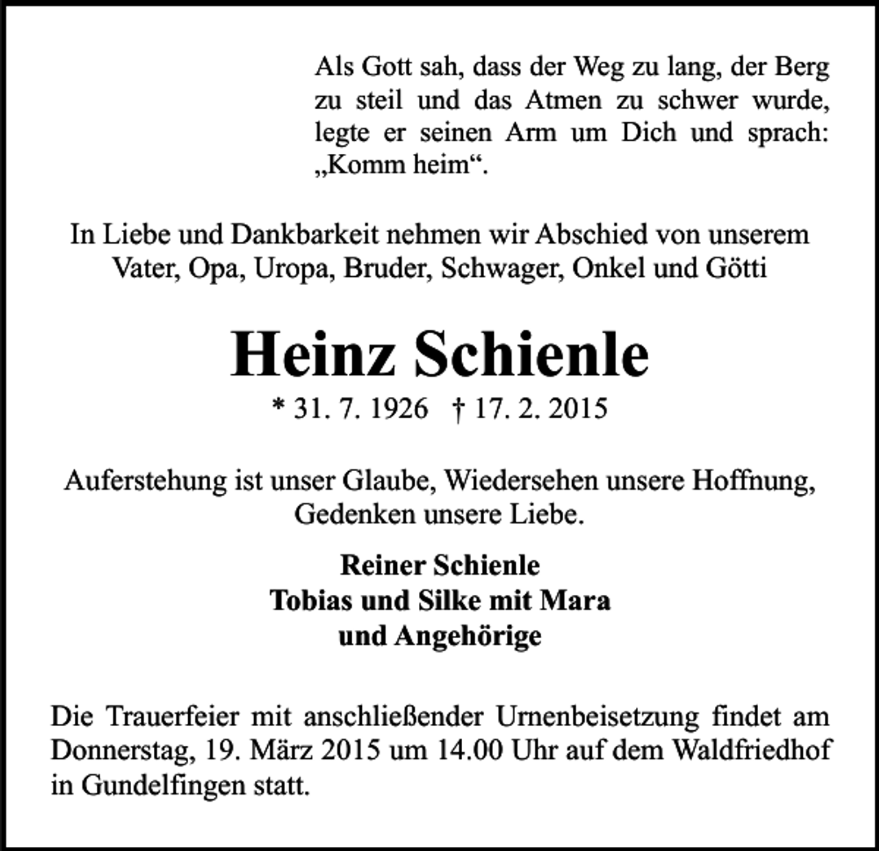 <p>Als Gott sah, dass der Weg zu lang, der Berg<br />zu steil und das Atmen zu schwer wurde,<br />legte er seinen Arm um Dich und sprach:<br />„Komm heim“.</p><p>In Liebe und Dankbarkeit nehmen wir Abschied von unserem<br />Vater, Opa, Uropa, Bruder, Schwager, Onkel und Götti</p><p>Heinz Schienle<br />* 31. 7. 1926 † 17. 2. 2015</p><p>Auferstehung ist unser Glaube, Wiedersehen unsere Hoffnung,<br />Gedenken unsere Liebe.<br />Reiner Schienle<br />Tobias und Silke mit Mara<br />und Angehörige<br />Die Trauerfeier mit anschließender Urnenbeisetzung findet am<br />Donnerstag, 19. März 2015 um 14.00 Uhr auf dem Waldfriedhof<br />in Gundelfingen statt.</p>