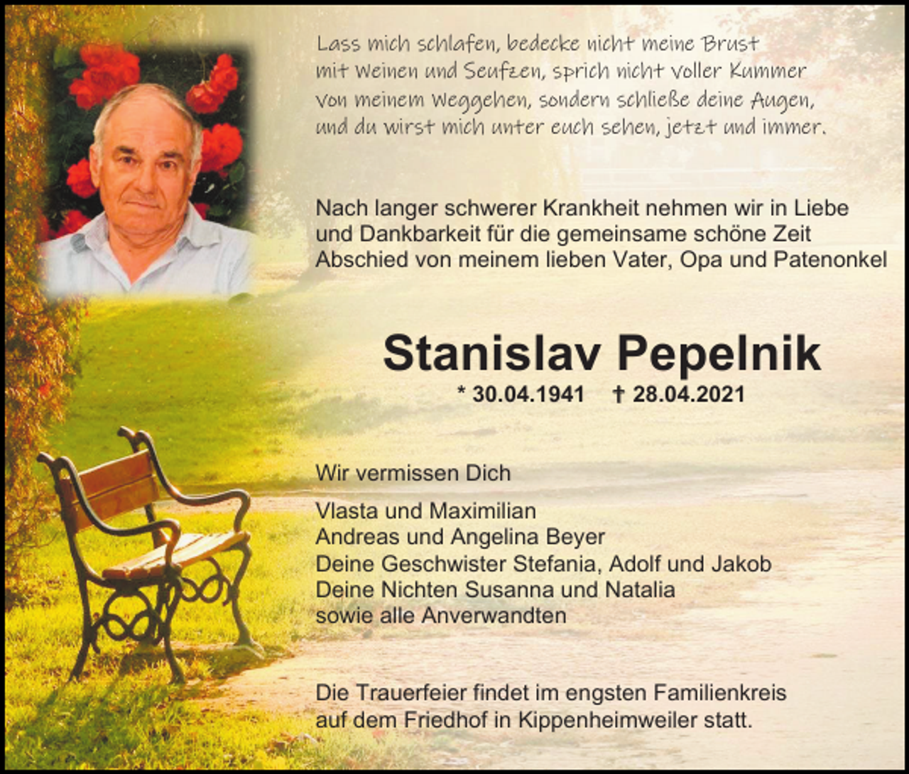 <p>Lass mich schlafen, bedecke nicht meine Brust<br />mit Weinen und Seufzen, sprich nicht voller Kummer<br />von meinem Weggehen, sondern schließe deine Augen,<br />und du wirst mich unter euch sehen, jetzt und immer.</p><p>Nach langer schwerer Krankheit nehmen wir in Liebe<br />und Dankbarkeit für die gemeinsame schöne Zeit<br />Abschied von meinem lieben Vater, Opa und Patenonkel</p><p>Stanislav Pepelnik<br />* 30.04.1941</p><p> 28.04.2021</p><p>Wir vermissen Dich<br />Vlasta und Maximilian<br />Andreas und Angelina Beyer<br />Deine Geschwister Stefania, Adolf und Jakob<br />Deine Nichten Susanna und Natalia<br />sowie alle Anverwandten</p><p>Die Trauerfeier findet im engsten Familienkreis<br />auf dem Friedhof in Kippenheimweiler statt.</p>