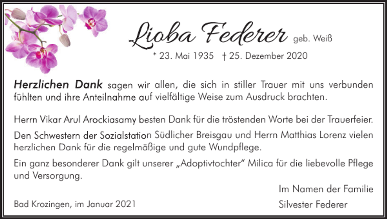 <p>Lioba Federer</p><p>geb. Weiß</p><p>* 23. Mai 1935 † 25. Dezember 2020</p><p>Herzlichen Dank sagen wir allen, die sich in stiller Trauer mit uns verbunden<br />fühlten und ihre Anteilnahme auf vielfältige Weise zum Ausdruck brachten.<br />Herrn Vikar Arul Arockiasamy besten Dank für die tröstenden Worte bei der Trauerfeier.<br />Den Schwestern der Sozialstation Südlicher Breisgau und Herrn Matthias Lorenz vielen<br />herzlichen Dank für die regelmäßige und gute Wundpflege.<br />Ein ganz besonderer Dank gilt unserer „Adoptivtochter“ Milica für die liebevolle Pflege<br />und Versorgung.<br />Im Namen der Familie<br />Bad Krozingen, im Januar 2021</p><p>Silvester Federer</p>