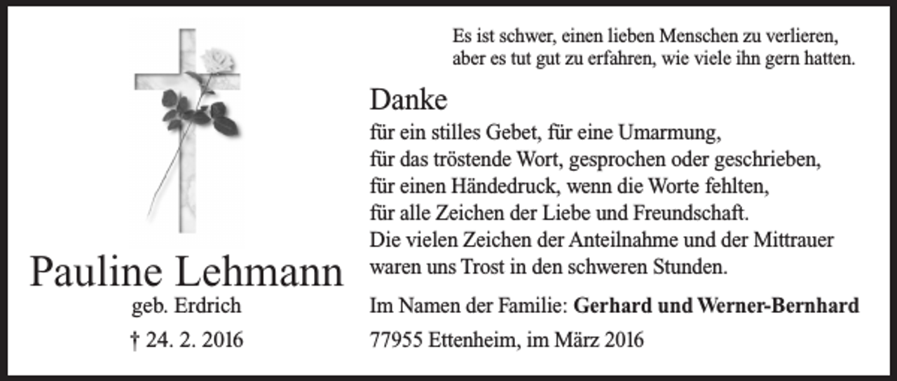 <p>Es ist schwer, einen lieben Menschen zu verlieren,<br />aber es tut gut zu erfahren, wie viele ihn gern hatten.</p><p>Danke</p><p>Pauline Lehmann<br />geb. Erdrich<br />† 24. 2. 2016</p><p>für ein stilles Gebet, für eine Umarmung,<br />für das tröstende Wort, gesprochen oder geschrieben,<br />für einen Händedruck, wenn die Worte fehlten,<br />für alle Zeichen der Liebe und Freundschaft.<br />Die vielen Zeichen der Anteilnahme und der Mittrauer<br />waren uns Trost in den schweren Stunden.<br />Im Namen der Familie: Gerhard und Werner-Bernhard<br />77955 Ettenheim, im März 2016</p>
