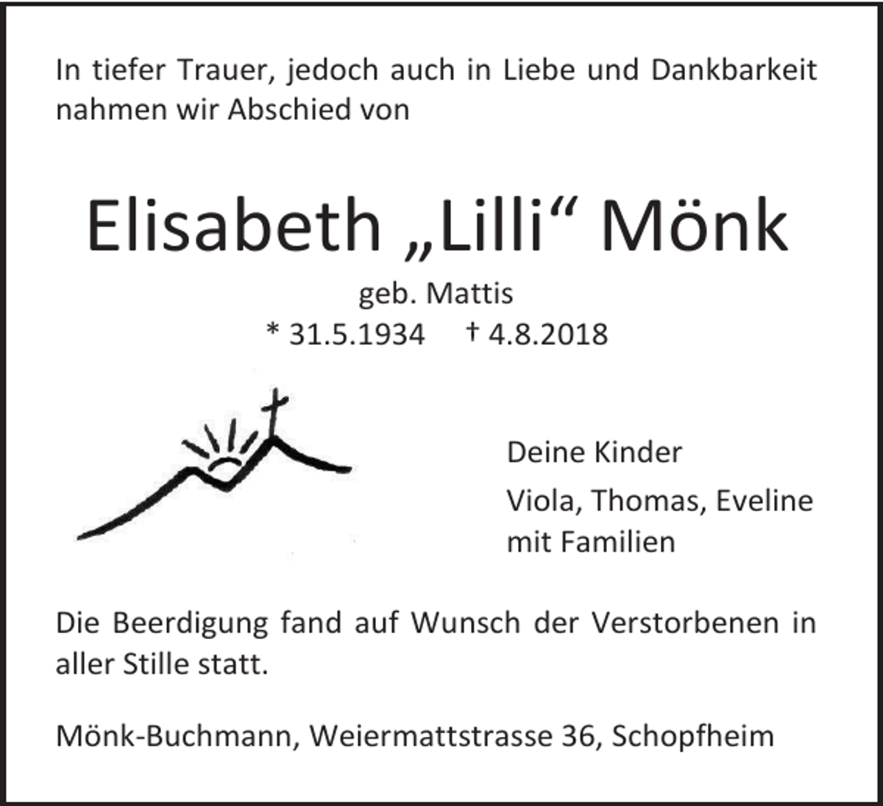 <p>In tiefer Trauer, jedoch auch in Liebe und Dankbarkeit<br />nahmen wir Abschied von</p><p>Elisabeth „Lilli“ Mönk<br />geb. Mattis<br />* 31.5.1934 † 4.8.2018</p><p>Deine Kinder<br />Viola, Thomas, Eveline<br />mit Familien<br />Die Beerdigung fand auf Wunsch der Verstorbenen in<br />aller Stille statt.<br />Mönk-Buchmann, Weiermattstrasse 36, Schopfheim</p>