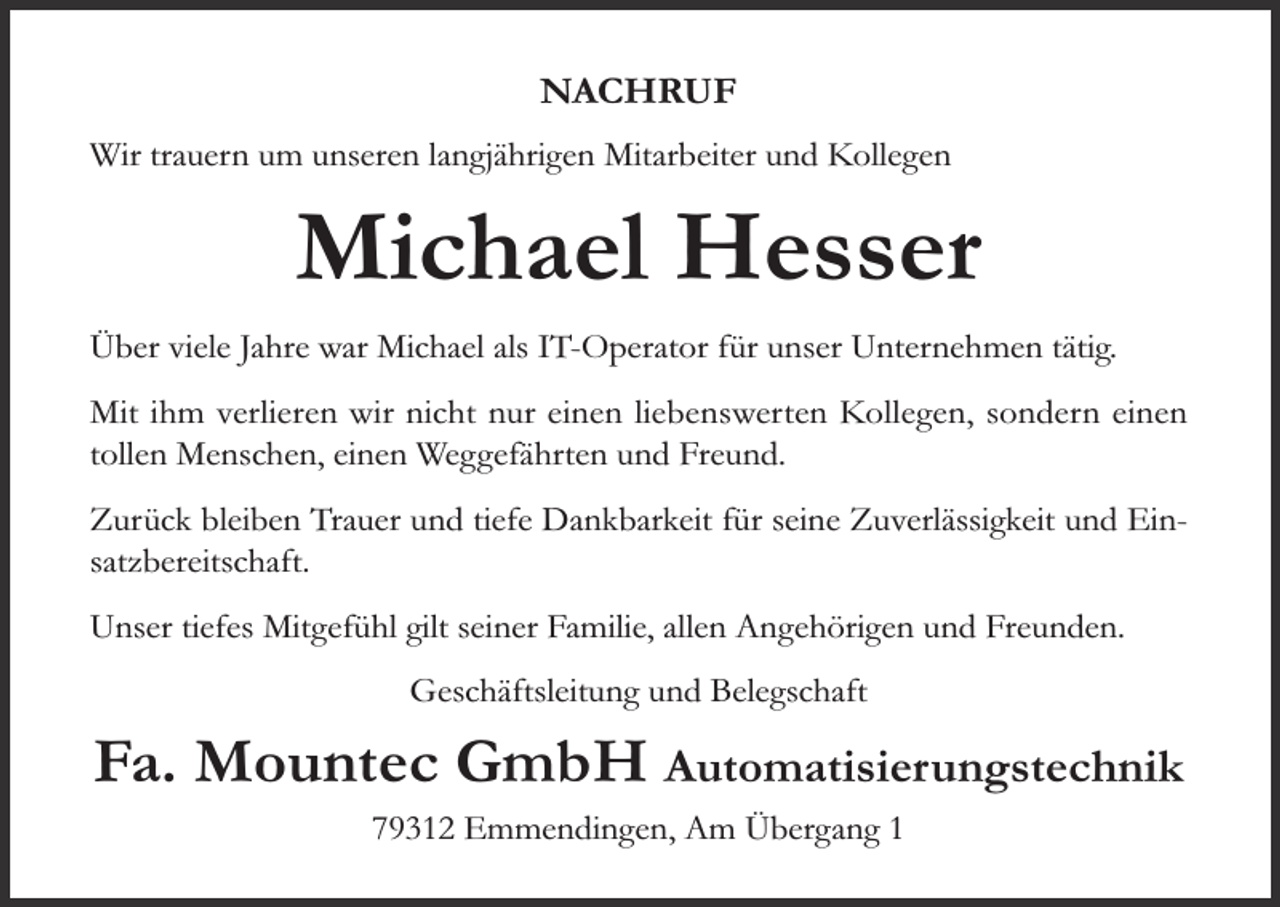 <p>NACHRUF<br />Wir trauern um unseren langjährigen Mitarbeiter und Kollegen</p><p>Michael Hesser<br />Über viele Jahre war Michael als IT-Operator für unser Unternehmen tätig.<br />Mit ihm verlieren wir nicht nur einen liebenswerten Kollegen, sondern einen<br />tollen Menschen, einen Weggefährten und Freund.<br />Zurück bleiben Trauer und tiefe Dankbarkeit für seine Zuverlässigkeit und Einsatzbereitschaft.<br />Unser tiefes Mitgefühl gilt seiner Familie, allen Angehörigen und Freunden.<br />Geschäftsleitung und Belegschaft</p><p>Fa. Mountec GmbH Automatisierungstechnik<br />79312 Emmendingen, Am Übergang 1</p>