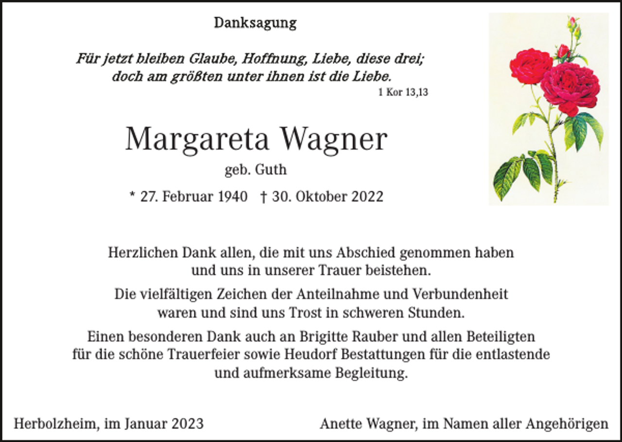 <p>1 Kor 13,13</p><p>Margareta Wagner<br />geb. Guth<br />* 27. Februar 1940 † 30. Oktober 2022<br />Herzlichen Dank allen, die mit uns Abschied genommen haben<br />und uns in unserer Trauer beistehen.<br />Die vielfältigen Zeichen der Anteilnahme und Verbundenheit<br />waren und sind uns Trost in schweren Stunden.<br />Einen besonderen Dank auch an Brigitte Rauber und allen Beteiligten<br />für die schöne Trauerfeier sowie Heudorf Bestattungen für die entlastende<br />und aufmerksame Begleitung.<br />Herbolzheim, im Januar 2023</p><p>Anette Wagner, im Namen aller Angehörigen</p>
