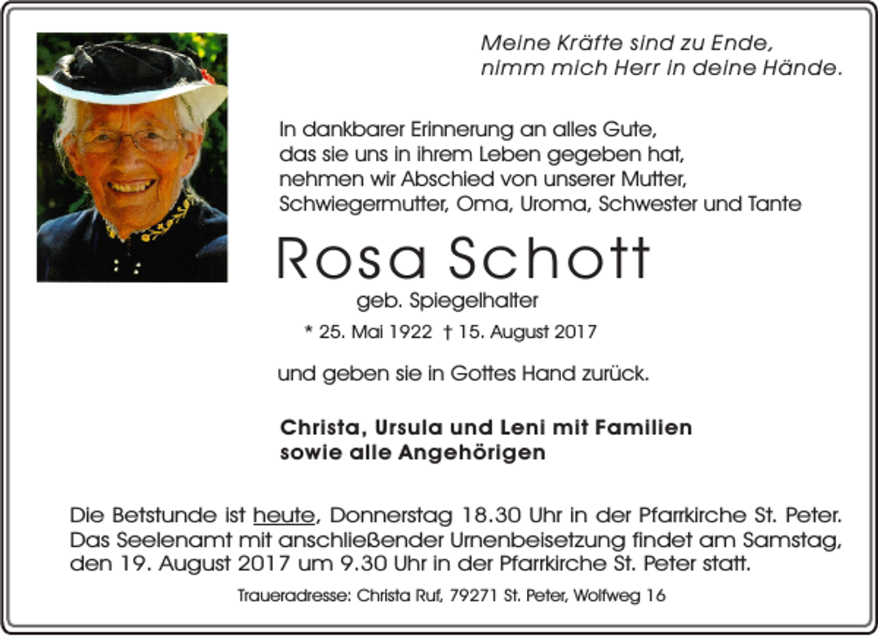 <p>Meine Kräfte sind zu Ende,<br />nimm mich Herr in deine Hände.<br />In dankbarer Erinnerung an alles Gute,<br />das sie uns in ihrem Leben gegeben hat,<br />nehmen wir Abschied von unserer Mutter,<br />Schwiegermutter, Oma, Uroma, Schwester und Tante</p><p>Ro s a S c h o t t<br />geb. Spiegelhalter</p><p>* 25. Mai 1922 † 15. August 2017</p><p>und geben sie in Gottes Hand zurück.<br />Christa, Ursula und Leni mit Familien<br />sowie alle Angehörigen<br />Die Betstunde ist heute, Donnerstag 18.30 Uhr in der Pfarrkirche St. Peter.<br />Das Seelenamt mit anschließender Urnenbeisetzung findet am Samstag,<br />den 19. August 2017 um 9.30 Uhr in der Pfarrkirche St. Peter statt.<br />Traueradresse: Christa Ruf, 79271 St. Peter, Wolfweg 16</p>