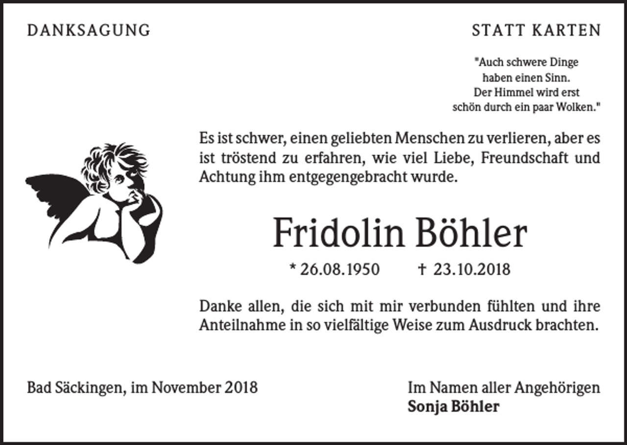 <p>DAN KS AGUN G</p><p>S TATT KARTEN<br />"Auch schwere Dinge<br />haben einen Sinn.<br />Der Himmel wird erst<br />schön durch ein paar Wolken."</p><p>Es ist schwer, einen geliebten Menschen zu verlieren, aber es<br />ist tröstend zu erfahren, wie viel Liebe, Freundschaft und<br />Achtung ihm entgegengebracht wurde.</p><p>Fridolin Böhler<br />* 26.08.1950</p><p>† 23.10.2018</p><p>Danke allen, die sich mit mir verbunden fühlten und ihre<br />Anteilnahme in so vielfältige Weise zum Ausdruck brachten.</p><p>Bad Säckingen, im November 2018</p><p>Im Namen aller Angehörigen<br />Sonja Böhler</p>