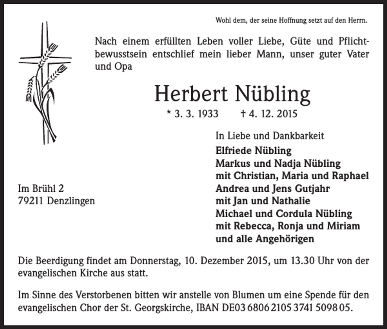 <p>Wohl dem, der seine Hoffnung setzt auf den Herrn.</p><p>Nach einem erfüllten Leben voller Liebe, Güte und Pflicht­<br />bewusstsein entschlief mein lieber Mann, unser guter Vater<br />und Opa</p><p>Herbert Nübling<br />* 3. 3. 1933 † 4. 12. 2015</p><p>Im Brühl 2<br />79211 Denzlingen</p><p>In Liebe und Dankbarkeit<br />Elfriede Nübling<br />Markus und Nadja Nübling<br />mit Christian, Maria und Raphael<br />Andrea und Jens Gutjahr<br />mit Jan und Nathalie<br />Michael und Cordula Nübling<br />mit Rebecca, Ronja und Miriam<br />und alle Angehörigen</p><p>Die Beerdigung findet am Donnerstag, 10. Dezember 2015, um 13.30 Uhr von der<br />evangelischen Kirche aus statt.<br />Im Sinne des Verstorbenen bitten wir anstelle von Blumen um eine Spende für den<br />evangelischen Chor der St. Georgskirche, IBAN DE03 6806 2105 3741 5098 05.</p>