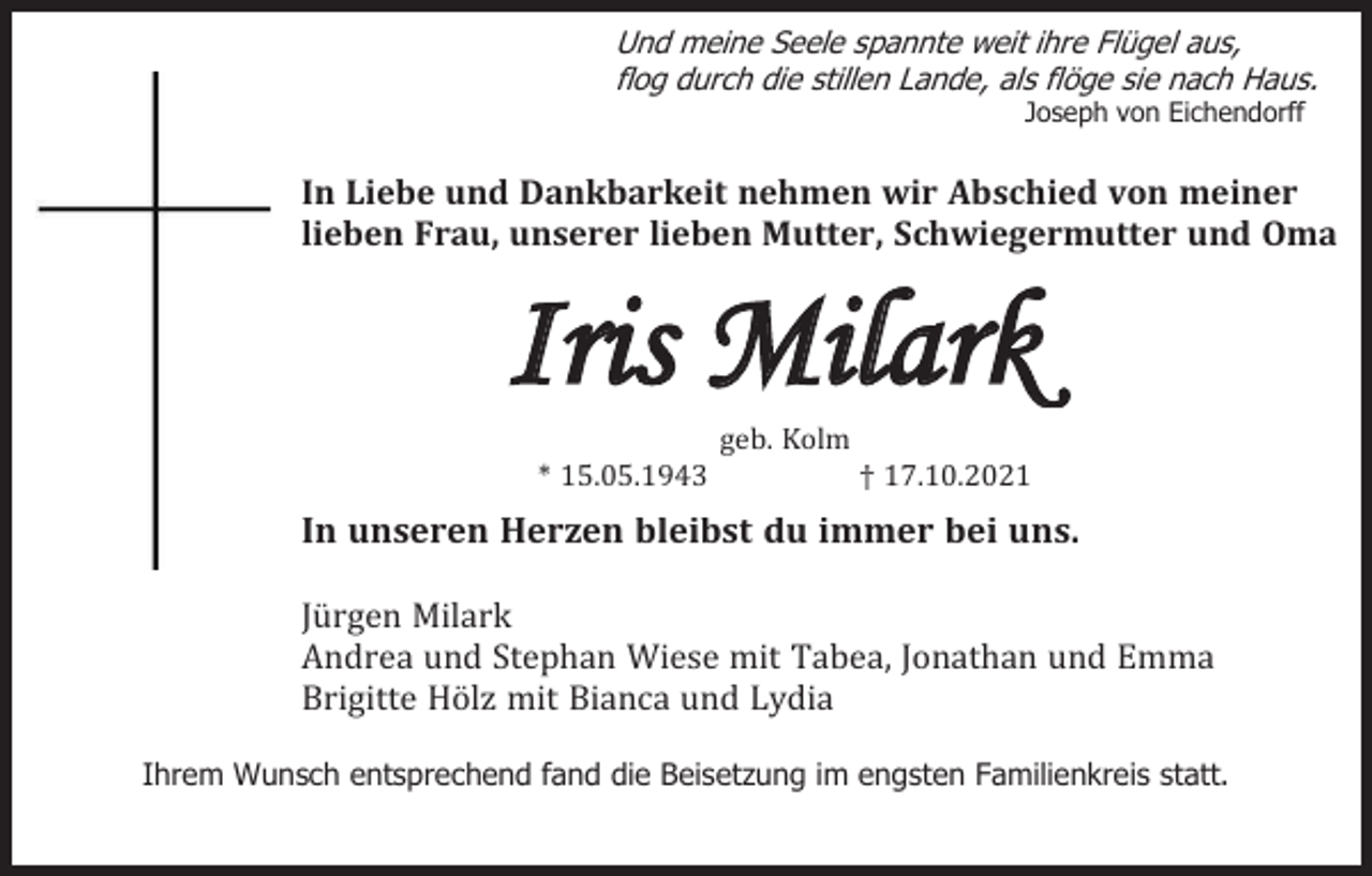 <p>Und meine Seele spannte weit ihre Flügel aus,<br />flog durch die stillen Lande, als flöge sie nach Haus.<br />Joseph von Eichendorff</p><p>In Liebe und Dankbarkeit nehmen wir Abschied von meiner<br />lieben Frau, unserer lieben Mutter, Schwiegermutter und Oma</p><p>Iris Milark<br />geb. Kolm<br />* 15.05.1943</p><p>† 17.10.2021</p><p>In unseren Herzen bleibst du immer bei uns.<br />Jürgen Milark<br />Andrea und Stephan Wiese mit Tabea, Jonathan und Emma<br />Brigitte Hölz mit Bianca und Lydia<br />Ihrem Wunsch entsprechend fand die Beisetzung im engsten Familienkreis statt.</p>