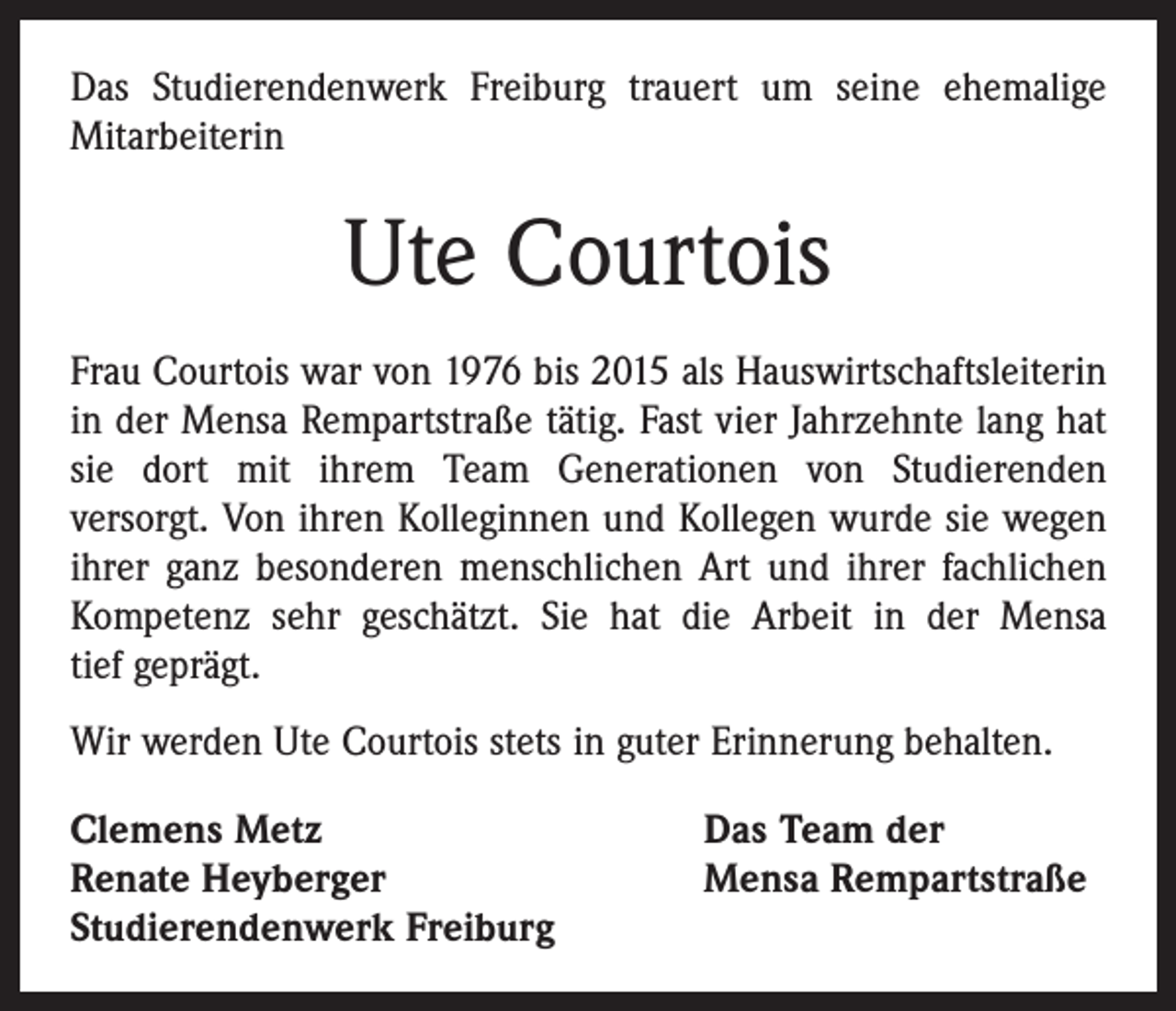 <p>Das Studierendenwerk Freiburg trauert um seine ehemalige<br />­Mitarbeiterin</p><p>Ute Courtois<br />Frau Courtois war von 1976 bis 2015 als Hauswirtschaftsleiterin<br />in der Mensa Rempartstraße tätig. Fast vier Jahrzehnte lang hat<br />sie dort mit ihrem Team Generationen von Studierenden<br />­versorgt. Von ihren Kolleginnen und Kollegen wurde sie wegen<br />ihrer ganz besonderen menschlichen Art und ihrer fachlichen<br />Kompetenz sehr geschätzt. Sie hat die Arbeit in der Mensa<br />tief geprägt.<br />Wir werden Ute Courtois stets in guter Erinnerung behalten.<br />Clemens Metz<br />Renate Heyberger<br />Studierendenwerk Freiburg</p><p>Das Team der<br />Mensa Rempartstraße</p>
