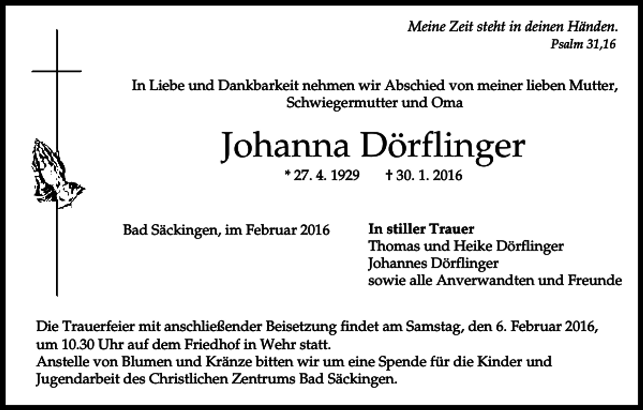 <p>Meine Zeit steht in deinen Händen.<br />Psalm 31,16</p><p>In Liebe und Dankbarkeit nehmen wir Abschied von meiner lieben Mutter,<br />Schwiegermutter und Oma</p><p>Johanna Dörflinger<br />* 27. 4. 1929</p><p>Bad Säckingen, im Februar 2016</p><p>† 30. 1. 2016<br />In stiller Trauer<br />Thomas und Heike Dörflinger<br />Johannes Dörflinger<br />sowie alle Anverwandten und Freunde</p><p>Die Trauerfeier mit anschließender Beisetzung findet am Samstag, den 6. Februar 2016,<br />um 10.30 Uhr auf dem Friedhof in Wehr statt.<br />Anstelle von Blumen und Kränze bitten wir um eine Spende für die Kinder und<br />Jugendarbeit des Christlichen Zentrums Bad Säckingen.</p>