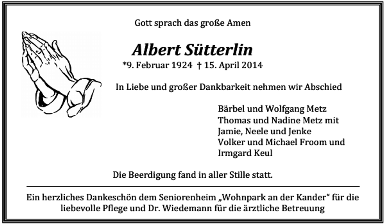 <p>Gott sprach das große Amen</p><p>Albert Sütterlin<br />*9. Februar 1924 † 15. April 2014<br />In Liebe und großer Dankbarkeit nehmen wir Abschied<br />Bärbel und Wolfgang Metz<br />Thomas und Nadine Metz mit<br />Jamie, Neele und Jenke<br />Volker und Michael Froom und<br />Irmgard Keul<br />Die Beerdigung fand in aller Stille statt.<br />Ein herzliches Dankeschön dem Seniorenheim „Wohnpark an der Kander“ für die<br />liebevolle Pflege und Dr. Wiedemann für die ärztliche Betreuung</p>