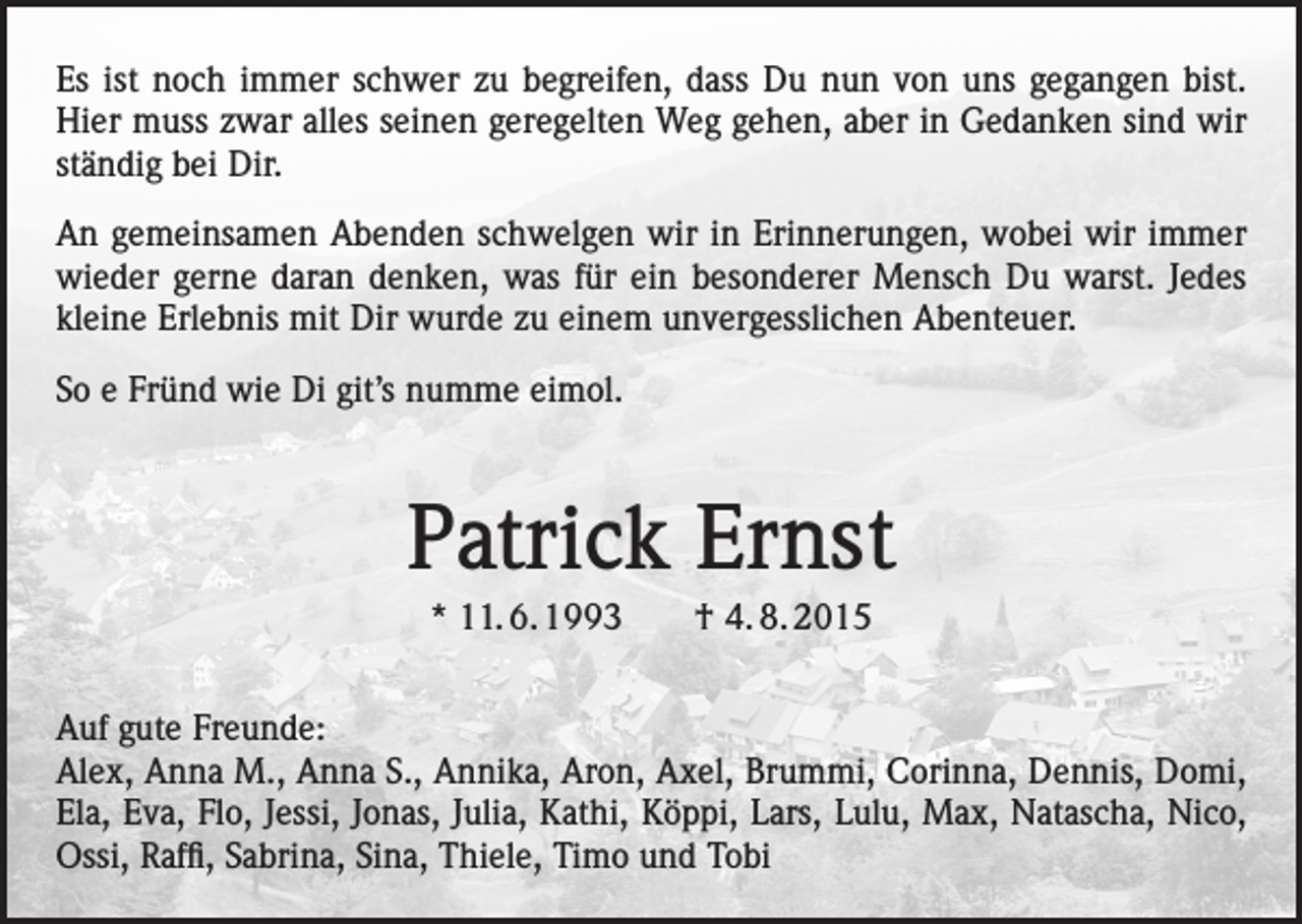 <p>Es ist noch immer schwer zu begreifen, dass Du nun von uns gegangen bist.<br />Hier muss zwar alles seinen geregelten Weg gehen, aber in Gedanken sind wir<br />ständig bei Dir.<br />An gemeinsamen Abenden schwelgen wir in Erinnerungen, wobei wir immer<br />wieder gerne daran denken, was für ein besonderer Mensch Du warst. Jedes<br />kleine Erlebnis mit Dir wurde zu einem unvergesslichen Abenteuer.<br />So e Fründ wie Di git’s numme eimol.</p><p>Patrick Ernst<br />* 11. 6. 1993 † 4. 8. 2015<br />Auf gute Freunde:<br />Alex, Anna M., Anna S., Annika, Aron, Axel, Brummi, Corinna, Dennis, Domi,<br />Ela, Eva, Flo, Jessi, Jonas, Julia, Kathi, Köppi, Lars, Lulu, Max, Natascha, Nico,<br />Ossi, Raffi, Sabrina, Sina, Thiele, Timo und Tobi</p>