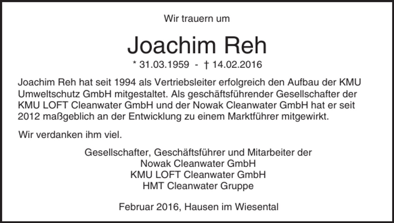 <p>Wir trauern um</p><p>Joachim Reh<br />* 31.03.1959 - † 14.02.2016</p><p>Joachim Reh hat seit 1994 als Vertriebsleiter erfolgreich den Aufbau der KMU<br />Umweltschutz GmbH mitgestaltet. Als geschäftsführender Gesellschafter der<br />KMU LOFT Cleanwater GmbH und der Nowak Cleanwater GmbH hat er seit<br />2012 maßgeblich an der Entwicklung zu einem Marktführer mitgewirkt.<br />Wir verdanken ihm viel.<br />Gesellschafter, Geschäftsführer und Mitarbeiter der<br />Nowak Cleanwater GmbH<br />KMU LOFT Cleanwater GmbH<br />HMT Cleanwater Gruppe<br />Februar 2016, Hausen im Wiesental</p>