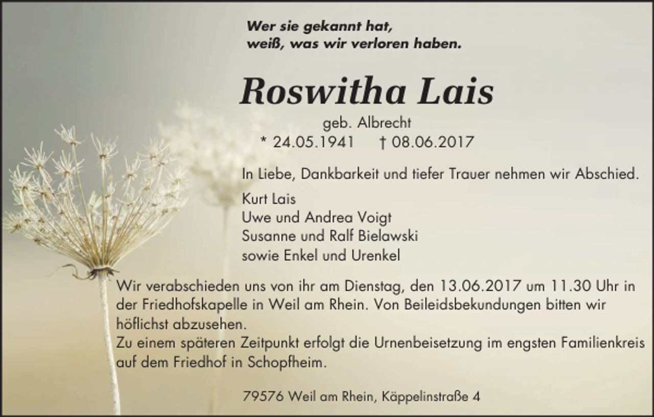<p>Wer sie gekannt hat,<br />weiß, was wir verloren haben.</p><p>Roswitha Lais<br />geb. Albrecht<br />* 24.05.1941<br />† 08.06.2017</p><p>In Liebe, Dankbarkeit und tiefer Trauer nehmen wir Abschied.<br />Kurt Lais<br />Uwe und Andrea Voigt<br />Susanne und Ralf Bielawski<br />sowie Enkel und Urenkel<br />Wir verabschieden uns von ihr am Dienstag, den 13.06.2017 um 11.30 Uhr in<br />der Friedhofskapelle in Weil am Rhein. Von Beileidsbekundungen bitten wir<br />höflichst abzusehen.<br />Zu einem späteren Zeitpunkt erfolgt die Urnenbeisetzung im engsten Familienkreis<br />auf dem Friedhof in Schopfheim.<br />79576 Weil am Rhein, Käppelinstraße 4</p>