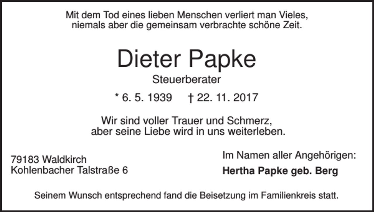 <p>Mit dem Tod eines lieben Menschen verliert man Vieles,<br />niemals aber die gemeinsam verbrachte schöne Zeit.</p><p>Dieter Papke<br />Steuerberater<br />* 6. 5. 1939</p><p>† 22. 11. 2017</p><p>Wir sind voller Trauer und Schmerz,<br />aber seine Liebe wird in uns weiterleben.<br />79183 Waldkirch<br />Kohlenbacher Talstraße 6</p><p>Im Namen aller Angehörigen:<br />Hertha Papke geb. Berg</p><p>Seinem Wunsch entsprechend fand die Beisetzung im Familienkreis statt.</p>