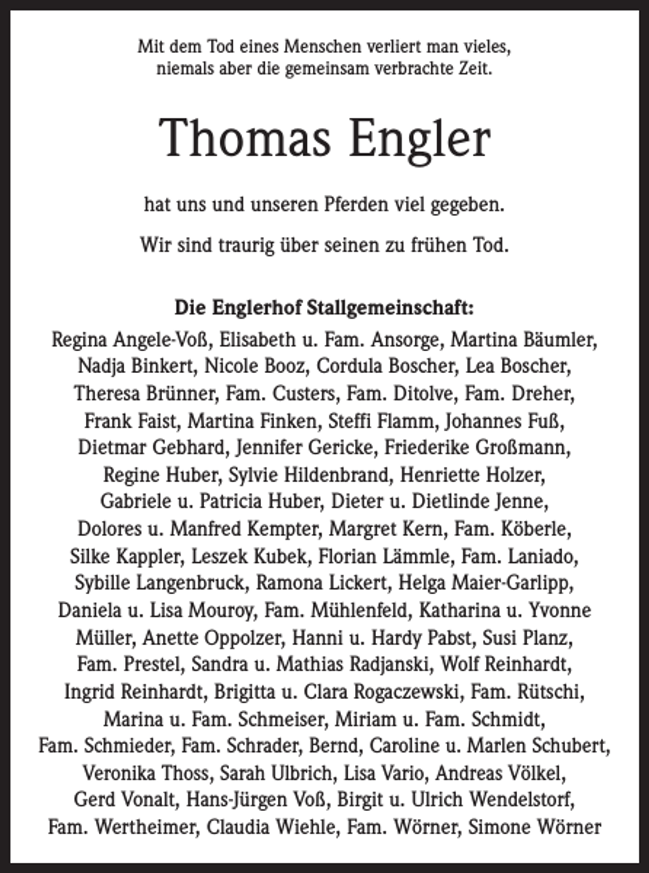 <p>Mit dem Tod eines Menschen verliert man vieles,<br />niemals aber die gemeinsam verbrachte Zeit.</p><p>Thomas Engler<br />hat uns und unseren Pferden viel gegeben.<br />Wir sind traurig über seinen zu frühen Tod.<br />Die Englerhof Stallgemeinschaft:<br />Regina Angele-Voß, Elisabeth u. Fam. Ansorge, Martina Bäumler,<br />Nadja Binkert, Nicole Booz, Cordula Boscher, Lea Boscher,<br />Theresa Brünner, Fam. Custers, Fam. Ditolve, Fam. Dreher,<br />Frank Faist, Martina Finken, Steffi Flamm, Johannes Fuß,<br />Dietmar Gebhard, Jennifer Gericke, Friederike Großmann,<br />Regine Huber, Sylvie Hildenbrand, Henriette Holzer,<br />Gabriele u. Patricia Huber, Dieter u. Dietlinde Jenne,<br />Dolores u. Manfred Kempter, Margret Kern, Fam. Köberle,<br />Silke Kappler, ­Leszek Kubek, Florian Lämmle, Fam. Laniado,<br />Sybille Langenbruck, Ramona Lickert, Helga Maier-Garlipp,<br />Daniela u. Lisa Mouroy, Fam. Mühlenfeld, Katharina u. Yvonne<br />Müller, Anette Oppolzer, Hanni u. Hardy Pabst, Susi Planz,<br />Fam. Prestel, Sandra u. Mathias Radjanski, Wolf Reinhardt,<br />Ingrid Reinhardt, Brigitta u. Clara Rogaczewski, Fam. Rütschi,<br />­Marina u. Fam. Schmeiser, Miriam u. Fam. Schmidt,<br />Fam. Schmieder, Fam. Schrader, Bernd, Caroline u. Marlen ­Schubert,<br />Veronika Thoss, Sarah Ulbrich, Lisa Vario, Andreas ­Völkel,<br />Gerd Vonalt, Hans-Jürgen Voß, Birgit u. Ulrich Wendelstorf,<br />Fam. Wertheimer, Claudia Wiehle, Fam. Wörner, Simone Wörner</p>
