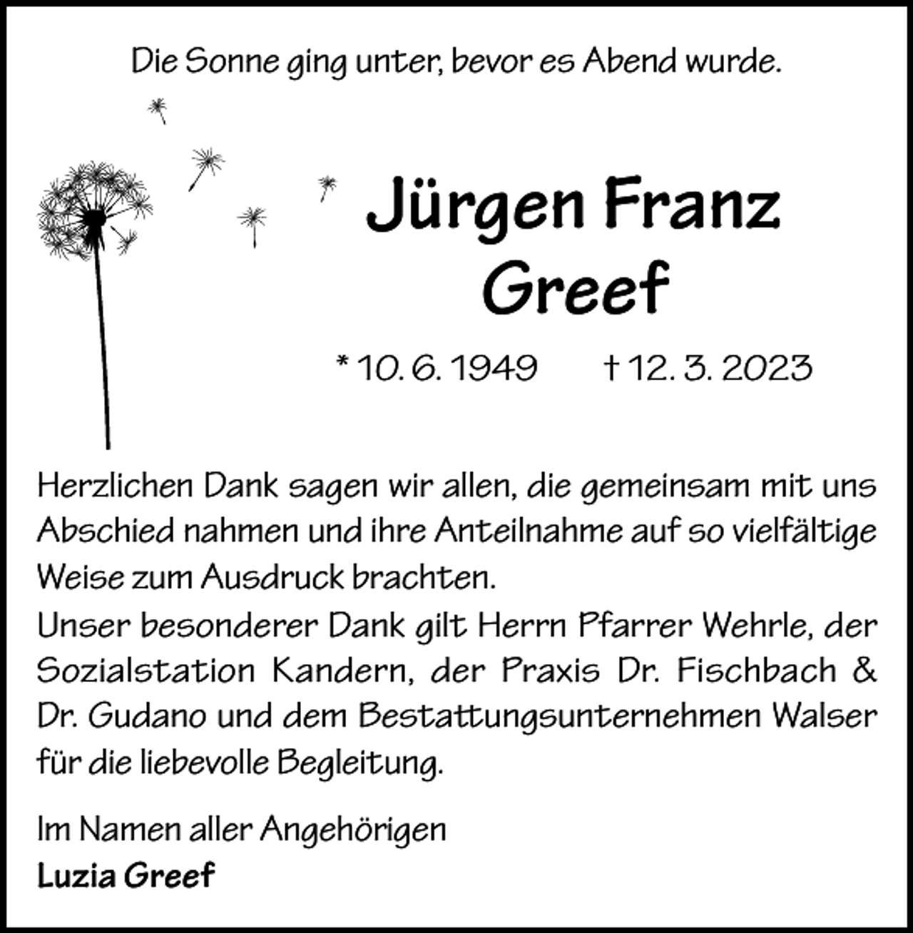 <p>Die Sonne ging unter, bevor es Abend wurde.</p><p>Jürgen Franz<br />Greef<br />* 10. 6. 1949</p><p>† 12. 3. 2023</p><p>Herzlichen Dank sagen wir allen, die gemeinsam mit uns<br />Abschied nahmen und ihre Anteilnahme auf so vielfältige<br />Weise zum Ausdruck brachten.<br />Unser besonderer Dank gilt Herrn Pfarrer Wehrle, der<br />Sozialstation Kandern, der Praxis Dr. Fischbach &amp;<br />Dr. Gudano und dem Bestattungsunternehmen Walser<br />für die liebevolle Begleitung.<br />Im Namen aller Angehörigen<br />Luzia Greef</p>
