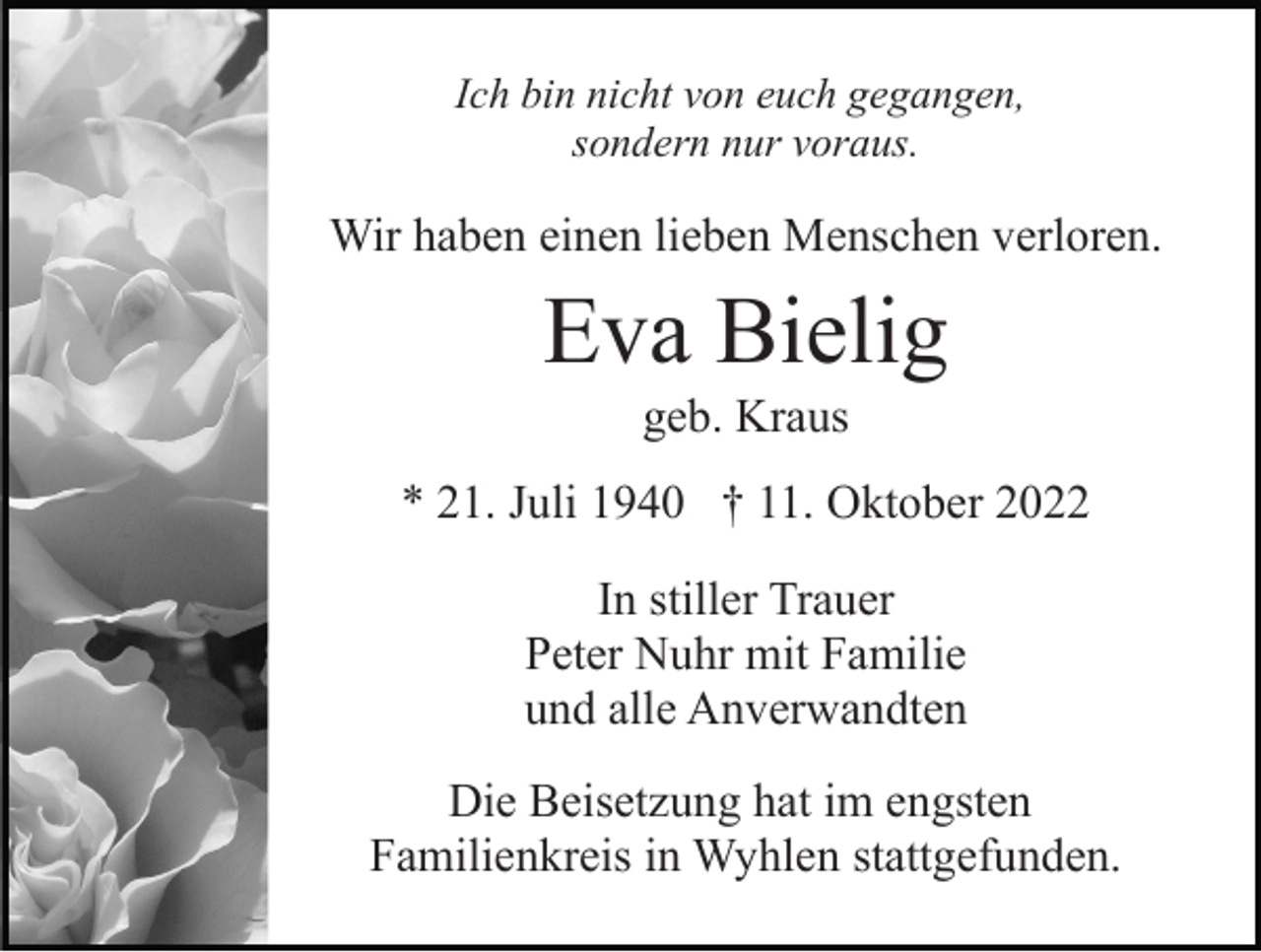 <p>Ich bin nicht von euch gegangen,<br />sondern nur voraus.</p><p>Wir haben einen lieben Menschen verloren.</p><p>Eva Bielig<br />geb. Kraus<br />* 21. Juli 1940 † 11. Oktober 2022<br />In stiller Trauer<br />Peter Nuhr mit Familie<br />und alle Anverwandten<br />Die Beisetzung hat im engsten<br />Familienkreis in Wyhlen stattgefunden.</p>