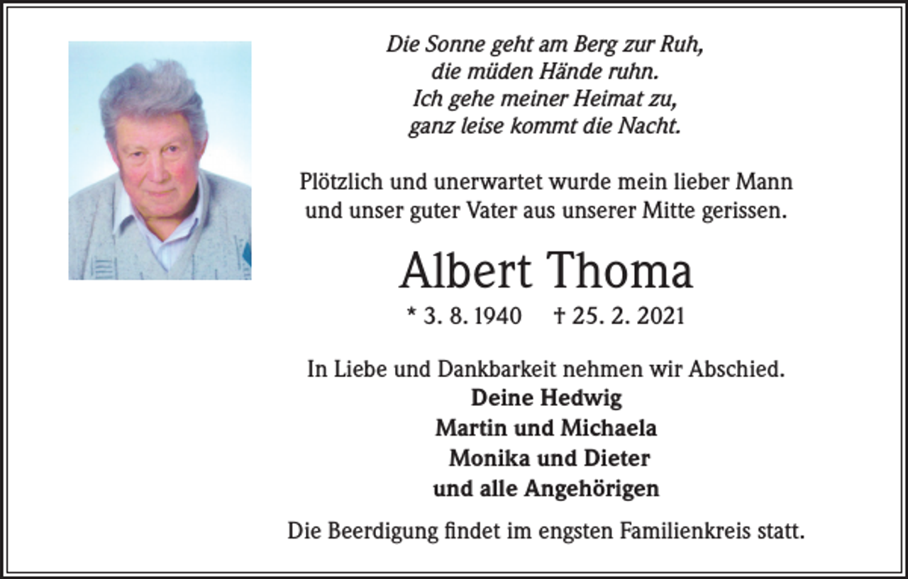 <p>Die Sonne geht am Berg zur Ruh,<br />die müden Hände ruhn.<br />Ich gehe meiner Heimat zu,<br />ganz leise kommt die Nacht.</p><p>Plötzlich und unerwartet wurde mein lieber Mann<br />und unser guter Vater aus unserer Mitte gerissen.</p><p>Albert Thoma<br />* 3. 8. 1940</p><p>† 25. 2. 2021</p><p>In Liebe und Dankbarkeit nehmen wir Abschied.<br />Deine Hedwig<br />Martin und Michaela<br />Monika und Dieter<br />und alle Angehörigen<br />Die Beerdigung findet im engsten Familienkreis statt.</p>