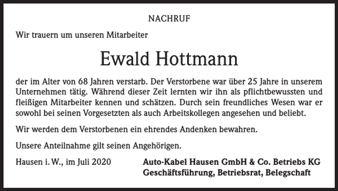 <p>NACHRUF<br />Wir trauern um unseren Mitarbeiter</p><p>Ewald Hottmann<br />der im Alter von 68 Jahren verstarb. Der Verstorbene war über 25 Jahre in unserem<br />Unternehmen tätig. Während dieser Zeit lernten wir ihn als pflichtbewussten und<br />fleißigen Mitarbeiter kennen und schätzen. Durch sein freundliches Wesen war er<br />sowohl bei seinen Vorgesetzten als auch Arbeitskollegen angesehen und beliebt.<br />Wir werden dem Verstorbenen ein ehrendes Andenken bewahren.<br />Unsere Anteilnahme gilt seinen Angehörigen.<br />Hausen i. W., im Juli 2020</p><p>Auto-Kabel Hausen GmbH &amp; Co. Betriebs KG<br />Geschäftsführung, Betriebsrat, Belegschaft</p>